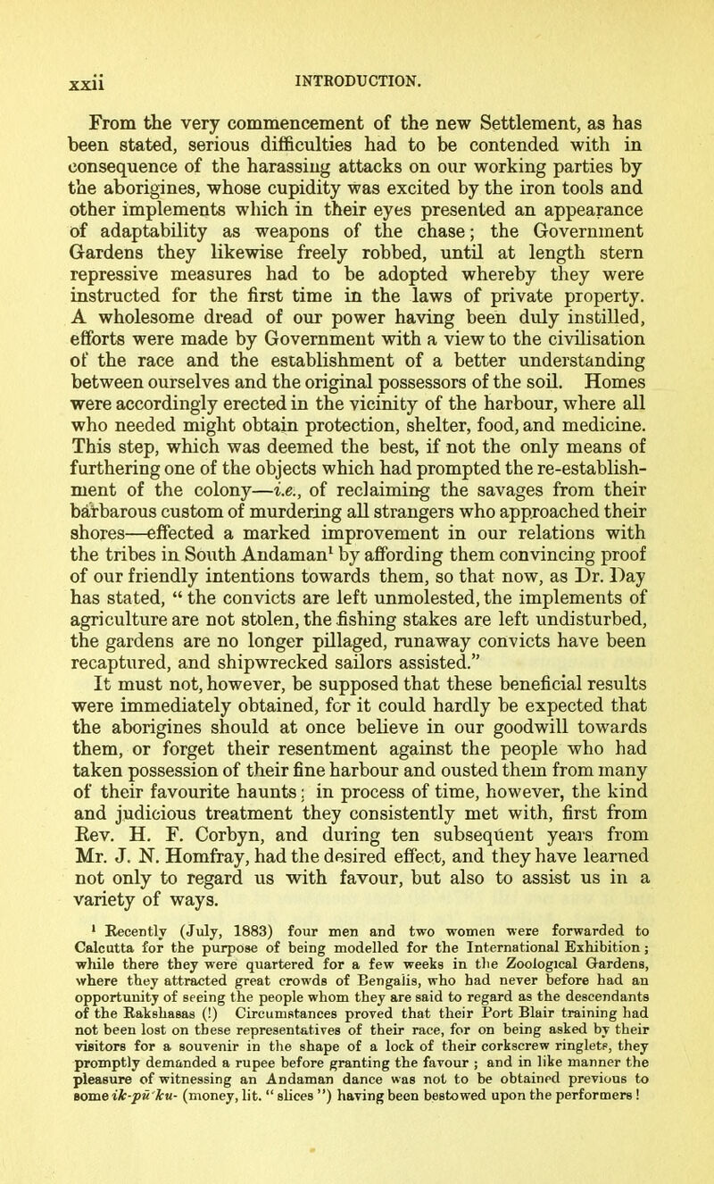 From the very commencement of the new Settlement, as has been stated, serious difficulties had to be contended with in consequence of the harassing attacks on our working parties by the aborigines, whose cupidity was excited by the iron tools and other implements which in their eyes presented an appearance of adaptability as weapons of the chase; the Government Gardens they likewise freely robbed, until at length stern repressive measures had to be adopted whereby they were instructed for the first time in the laws of private property. A wholesome dread of our power having been duly instilled, efforts were made by Government with a view to the civilisation of the race and the establishment of a better understanding between ourselves and the original possessors of the soil. Homes were accordingly erected in the vicinity of the harbour, where all who needed might obtain protection, shelter, food, and medicine. This step, which was deemed the best, if not the only means of furthering one of the objects which had prompted the re-establish- ment of the colony—i.e., of reclaiming the savages from their barbarous custom of murdering all strangers who approached their shores—effected a marked improvement in our relations with the tribes in South Andaman* by affording them convincing proof of our friendly intentions towards them, so that now, as Dr. Day has stated, “ the convicts are left unmolested, the implements of agriculture are not stolen, the fishing stakes are left undisturbed, the gardens are no longer pHlaged, runaway convicts have been recaptured, and shipwrecked sailors assisted.” It must not, however, be supposed that these beneficial results were immediately obtained, for it could hardly be expected that the aborigines should at once believe in our goodwill towards them, or forget their resentment against the people who had taken possession of their fine harbour and ousted them from many of their favourite haunts; in process of time, however, the kind and judicious treatment they consistently met with, first from Kev. H. F. Corbyn, and during ten subsequent years from Mr. J. N. Homfray, had the desired effect, and they have learned not only to regard us with favour, but also to assist us in a variety of ways. ‘ Recently (July, 1883) four men and two women were forwarded to Calcutta for the purpose of being modelled for the International Exhibition j wliile there they were quartered for a few weeks in the Zoological Gardens, where they attracted great crowds of Bengalis, who had never before had an opportunity of seeing the people whom they are said to regard as the descendants of the Rakshasas (!) Circumstances proved that their Port Blair training had not been lost on these representatives of their race, for on being asked by their visitors for a souvenir in the shape of a look of their corkscrew ringlets, they promptly demanded a rupee before granting the favour ; and in like manner the pleasure of witnessing an Andaman dance was not to be obtained previous to some ik-pu'ku- (money, lit. “ slices ”) having been bestowed upon the performers !