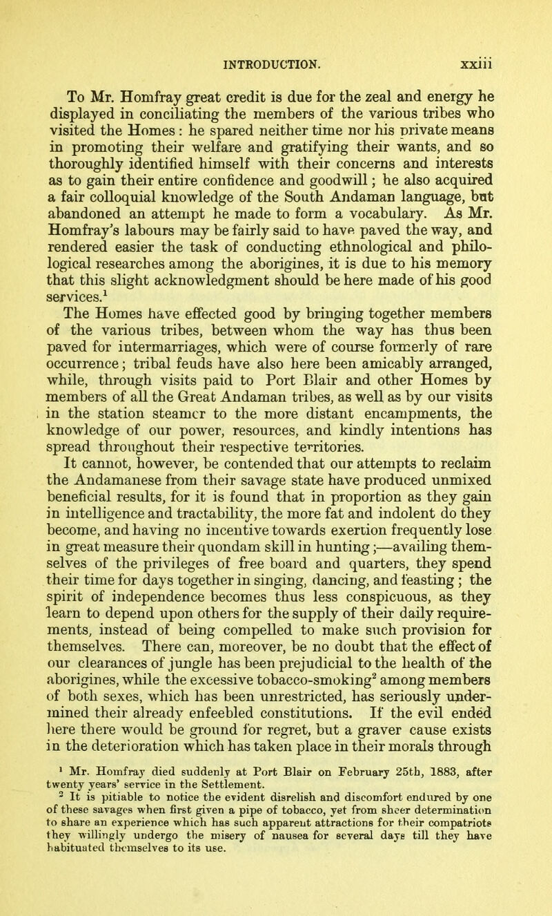 To Mr. Homfray great credit is due for the zeal and energy he displayed in conciliating the members of the various tribes who visited the Homes: he spared neither time nor his private means in promoting their welfare and gratifying their wants, and so thoroughly identified himself with their concerns and interests as to gain their entire confidence and goodwill; he also acquired a fair colloquial knowledge of the South Andaman language, but abandoned an attempt he made to form a vocabulary. As Mr. Homfray's labours may be fairly said to have paved the way, and rendered easier the task of conducting ethnological and philo- logical researches among the aborigines, it is due to his memory that this slight acknowledgment should be here made of his good services.^ The Homes have effected good by bringing together members of the various tribes, between whom the way has thus been paved for intermarriages, which were of course formerly of rare occurrence; tribal feuds have also here been amicably arranged, while, through visits paid to Port Blair and other Homes by members of aU the Great Andaman tribes, as well as by our visits in the station steamer to the more distant encampments, the knowledge of our power, resources, and kindly intentions has spread throughout their respective territories. It cannot, however, be contended that our attempts to reclaim the Andamanese from their savage state have produced unmixed beneficial results, for it is found that in proportion as they gain in intelligence and tractability, the more fat and indolent do they become, and having no incentive towards exertion frequently lose in great measure their quondam skill in hunting;—availing them- selves of the privileges of free board and quarters, they spend their time for days together in singing, dancing, and feasting ; the spirit of independence becomes thus less conspicuous, as they learn to depend upon others for the supply of their daily require- ments, instead of being compelled to make such provision for themselves. There can, moreover, be no doubt that the effect of our clearances of jungle has been prejudicial to the health of the aborigines, while the excessive tobacco-smoking^ among members of both sexes, which has been unrestricted, has seriously ujider- mined their already enfeebled constitutions. If the evil ended liere there would be ground lor regret, but a graver cause exists in the deterioration which has taken place in their morals through ’ Mr. Homfray died suddenly at Port Blair on February 25th, 1883, after twenty years’ service in the Settlement. ^ It is pitiable to notice the evident disrelish and discomfort endiu'ed by one of these savages when first given a pipe of tobacco, yet from sheer determination to share an experience which has such apparent attractions for their compatriots they willingly undergo the misery of nausea for several days till they have habituated tlmmselves to its use.