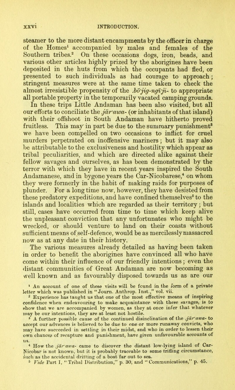 steamer to the more distant encampments by the officer in charge of the Hornes^ accompanied by males and females of the Southern tribes.^ On these occasions dogs, iron, beads, and various other articles highly prized by the aborigines have been deposited in the huts from which the occupants had fled, or presented to such individuals as had courage to approach; stringent measures were at the same time taken to check the almost irresistible propensity of the M'jig-ngvji- to appropriate all portable property in the temporarily vacated camping grounds. In these trips Little Andaman has been also visited, but all our efforts to conciliate the .jdrawa- (ot inhabitants of that island) with their offshoot in South Andaman have hitherto proved fruitless. This may in part be due to the summary punishment® we have been compelled on two occasions to inflict for cruel murders perpetrated on inoffensive mariners; but it may also be attributable to the exclusiveness and hostility which appear as tribal peculiarities, and which are directed alike against their fellow savages and ourselves, as has been demonstrated by the terror with which they have in recent years inspired the South Andamanese, and in bygone years the Car-Nicobarese,* on whom they were formerly in the habit of making raids for purposes of plunder. For a long time now, however, they have desisted from these predatory expeditions, and have confined themselves® to the islands and localities which are regarded as their territory; but still, cases have occurred from time to time which keep alive the unpleasant conviction that any unfortunates who might be wrecked, or should venture to land on their coasts without sufficient means of self-defence, would be as mercilessly massacred now as at any date in their history. The various measures already detailed as having been taken in order to benefit the aborigines have convinced all who have come within their influence of our friendly intentions ; even the distant communities of Great Andaman are now becoming as well known and as favourably disposed towards us as are our ’ An account of one of these visits vi^ill be found in the form of a private letter which was published in “ Journ. Anthrop. Inst.,” vol. vii. ^ Experience has taught us that one of the most effective means of inspiring confidence when endeavouring to make acquaintance with these savages, is to show that we are accompanied by women, as they at once infer that whatever may be our intentions, they are at least not hostile. ® A further possible cause of the continued disinclination of the .jdr'awa- to accept our advances is believed to be due to one or more runaway convicts, who may have succeeded in settling in their midst, and who in order to lessen their own chances of recapture and punishment, have given unfavourable accounts of us. '* How the .j&rawa- came to discover the distant low-lying island of Car- Nicobar is not known, but it is probably traceable to some trifling circumstance, such as the accidental drifting of a boat far out to sea. ^ Vide Part I, “Tribal Distribution,” p. 30, and “Communications,” p. 45.