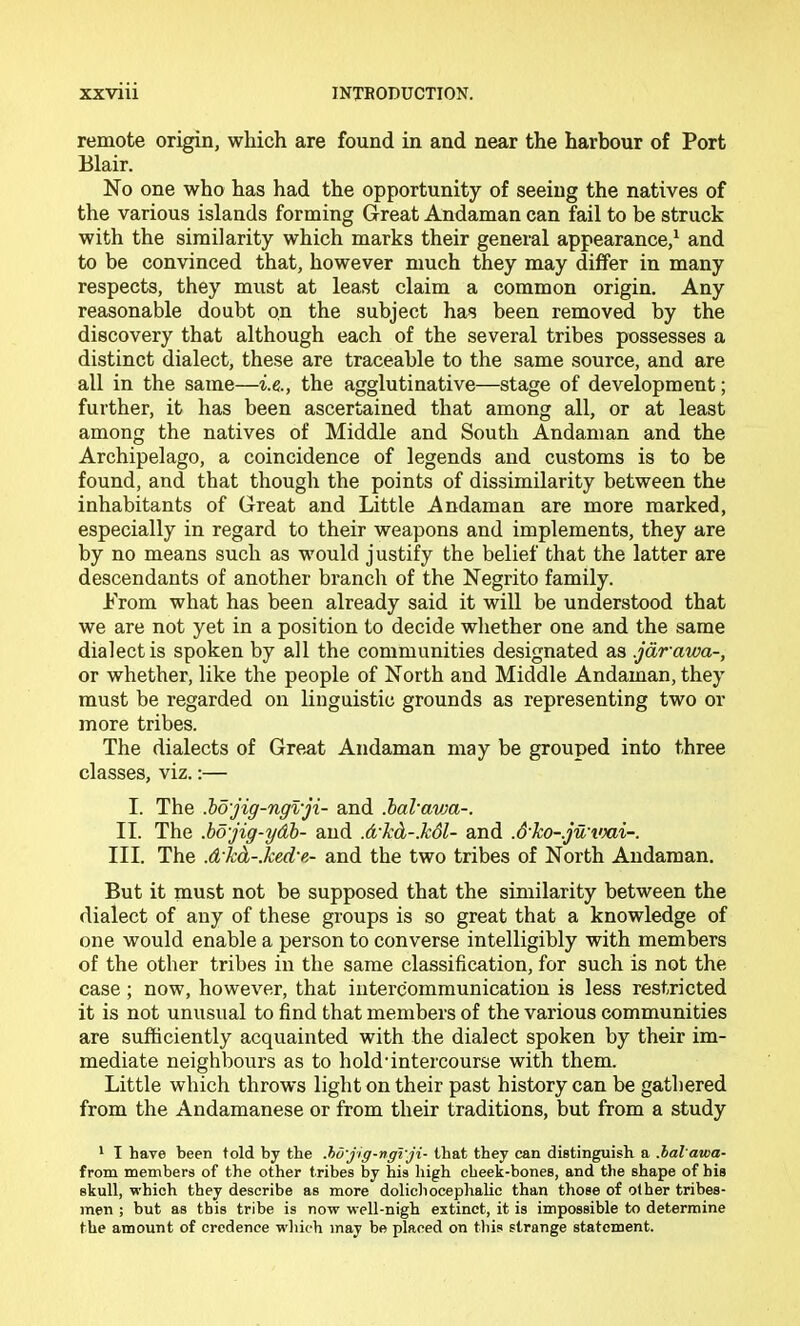 remote origin, which are found in and near the harbour of Port Blair. No one who has had the opportunity of seeing the natives of the various islands forming Great Andaman can fail to be struck with the similarity which marks their general appearance,^ and to be convinced that, however much they may differ in many respects, they must at least claim a common origin. Any reasonable doubt on the subject has been removed by the discovery that although each of the several tribes possesses a distinct dialect, these are traceable to the same source, and are all in the same—i.e., the agglutinative—stage of development; further, it has been ascertained that among all, or at least among the natives of Middle and South Andaman and the Archipelago, a coincidence of legends and customs is to be found, and that though the points of dissimilarity between the inhabitants of Great and Little Andaman are more marked, especially in regard to their weapons and implements, they are by no means such as would justify the belief that the latter are descendants of another branch of the Negrito family. Prom what has been already said it will be understood that we are not yet in a position to decide whether one and the same dialect is spoken by all the communities designated as .jarawa-, or whether, like the people of North and Middle Andaman, they must be regarded on linguistic grounds as representing two or more tribes. The dialects of Great Andaman may be grouped into three classes, viz.:— I. The Mjig-ngvji- and .haVavM-. II. The .bo'jig-ydh- and .d'kd-.hdl- and .Sko-.ju vni-. III. The .d-Jcd-Jced'e- and the two tribes of North Andaman. But it must not be supposed that the similarity between the dialect of any of these groups is so great that a knowledge of one would enable a person to converse intelligibly with members of the other tribes in the same classification, for such is not the case; now, however, that intercommunication is less restricted it is not unusual to find that members of the various communities are sufficiently acquainted with the dialect spoken by their im- mediate neighbours as to hold'intercourse with them. Little which throws light on their past history can be gathered from the Andamanese or from their traditions, but from a study * I have been told by the .ho'jig-ngrji- that they can distinguish a .hal awa- from members of the other tribes by his high cheek-bones, and the shape of his skull, which they describe as more dolichocephalic than those of other tribes- men ; but as this tribe is now well-nigh extinct, it is impossible to determine the amount of credence wliich may be placed on this strange statement.