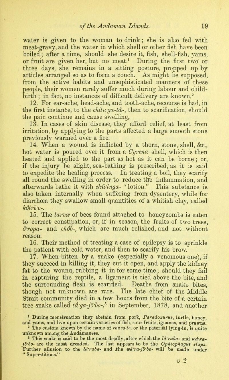 water is given to the woman to drink; she is also fed with meat-gravy, and the water in which shell or other fish have been boiled; after a time, should she desire it, fish, shell-fish, yams, or fruit are given her, but no meatd During the first two or three days, she remains in a sitting posture, propped up by articles arranged so as to form a couch. As might be supposed, from the active habits and unsophisticated manners of these people, their women rarely suffer much during labour and child- birth ; in fact, no instances of difficult delivery are known.^ 12. For ear-ache, head-ache, and tooth-ache, recourse is had, in the first instanfce, to the chdu'ga-td-, then to scarification, should the pain continue and cause swelling, 13. In cases of skin disease, they afford relief, at least from irritation, by applying to the parts affected a large smooth stone previously warmed over a fire. 14. When a wound is inflicted by a thorn, stone, shell, &c., hot water is poured over it from a Cyrena shell, which is then heated and applied to the part as hot as it can be borne; or, if the injury be slight, sea-bathing is prescribed, as it is said to expedite the healing process. In treating a boil, they scarify all round the swelling in order to reduce the inflammation, and afterwards bathe it with chuinga- “ lotion.” This, substance is also taken internally when suffering from dysentery, while for diarrhoea they swallow small quantities of a whitish clay, called hdtre'o-. 15. The larvce of bees found attached to honeycombs is eaten to correct constipation, or, if in season, the fruits of two trees, &ropa- and cli6h-, which are much relished, and not without reason. 16. Their method of treating a case of epilepsy is to sprinkle the patient with cold water, and then to scarify his brow. 17. When bitten by a snake (especially a venomous one), if they succeed in killing it, they cut it open, and apply the kidney fat to the wouna, rubbing it in for some time; should they fail in capturing the reptile, a ligament is tied above the bite, and the surrounding flesh is scarified. Deaths from snakw bites, though not unknown, are rare. The late chief of the Middle Strait community died in a few hours from the bite of a certain tree snake called td'ga-jo'ho-f in September, 1878, and another ’ During menstruation they abstain from port, Paradoxurus, turtle, honey, and yams, and live upon certain varieties of fisli, sour fruits, iguanas, and prawns. “ The custom known by the name of coumde, or the paternal lying-in, is quite unknown an\ong the Andamanese. 8 This snake is said to be the most deadly, after which the l&'raha- and v>d'ra~ jb'bo- are tlie most dreaded. The last appears to be the Ophiophatiua elapx. Further allusion to the lA'raha- and .the w&'ra-jb'ho- will be maide under “ Superstitions.”