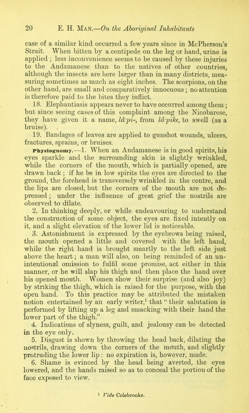 case of a similar kind occurred a few years since in McPherson’s Strait. When bitten by a centipede on the leg or hand, urine is applied ; less inconvenience seems to be caused by these injuries to the Andamanese than to the natives of other countries, although the insects are here larger than in many districts, mea- suring sometimes as much as eight inches. The scorpions, on the other hand, are small and comparatively innocuous; no attention is therefore paid to the bites they inflict. 18. Elephantiasis appears never to have occurred among them; but since seeing cases of this complaint among the Nicobarese, they have given it a name. Id pi-, from Idpike, to swell (as a bruise). 19. Bandages of leaves are applied to gunshot wounds, ulcers, fractures, sprains, or bruises. Ptajisiognomy.—-1. When an Andamanese is in good spirits, his eyes sparkle and the surrounding skin is slightly wrinkled, wliile the corners of the mouth, which is partially opened, are drawn back ; if he be in low spirits the eyes are directed to the ground, the forehead is transversely wrinkled in the centre, and the lips are closed, but the corners of the mouth are not dfe- pressed ; under the influence of great grief the nostrils are observed to dilate. 2. In thinking deeply, or while endeavouring to understand the construction of some object, the eyes are fixed intently on it, and a slight elevation of the lower lid is noticeable. 3. Astonishment is expressed by the eyebrows being raised, the mouth opened a little and covered with the left hand, while the right hand is brought smartly to the left side just above the heart; a man will also, on being reminded of an un- intentional omission to fulfil some promise, act either in this manner, or he will slap his thigh and then place the hand over his opened mouth. Women show their surprise (and also joy) by striking the thigh, which is raised for the purpose, with the open hand. To this practice may be attributed the mistaken notion entertained by an early v/riter,^ that “ their salutation is performed by lifting up a leg and smacking with their hand the lower part of the thigh.” 4. Indications of slyness, guilt, and jealousy can be detected in the eye only. 5. Disgust is shown by throwing the head back, dilating the nostrils, drawing down the corners of the mduth, and slightly protruding the lower lip : no expiration is, however, made. 6. Shame is evinced by the head being averted, the eyes lowered, and the hands raised so as to conceal the portion of the face exposed to -sdew. ^ Vide Colebrooke.