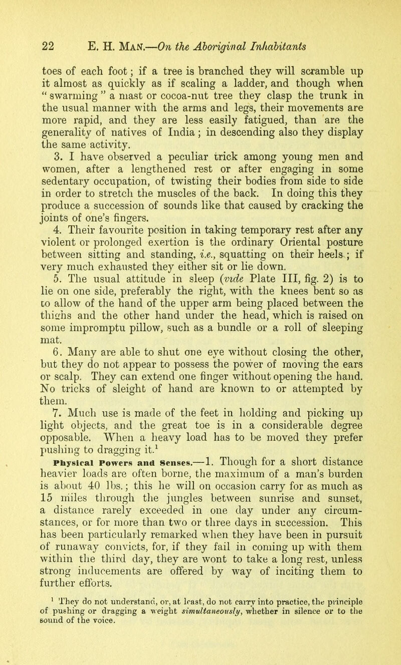toes of each foot; if a tree is branched they will scramble up it almost as quickly as if scaling a ladder, and though when “ swarming ” a mast or cocoa-nut tree they clasp the trunk in the usual manner with the arms and legs, their movements are more rapid, and they are less easily fatigued, than are the generality of natives of India; in descending also they display the same activity. 3. I have observed a peculiar trick among young men and women, after a lengthened rest or after engaging in some sedentary occupation, of twisting their bodies from side to side in order to stretch the muscles of the back. In doing this they produce a succession of sounds like that caused by cracking the joints of one’s fingers. 4. Their favourite position in taking temporary rest after any violent or prolonged e.vertion is the ordinary Oriental posture between sitting and standing, i.e., squatting on their heels ; if very much exhausted they either sit or lie down. 5. The usual attitude in sleep {mde Plate III, fig. 2) is to lie on one side, preferably the right, with the knees bent so as CO allow of the hand of the upper arm being placed between the thiahs and the other hand under the head, which is raised on some impromptu pillow, such as a bundle or a roll of sleeping mat. 6. Many are able to shut one eye without closing the other, but they do not appear to possess the power of moving the ears or scalp. They can extend one finger without opening the hand. No tricks of sleight of hand are known to or attempted by them. 7. Much use is made of the feet in holding and picking up light objects, and the great toe is in a considerable degree opposable. When a heavy load has to be moved they prefer pushing to dragging it.^ Physical Powers and Senses.— 1. Though for a short distance heavier loads are often borne, the maximum of a man’s burden is about 40 lbs.; this he will on occasion carry for as much as 15 iriiles through the jungles between sunrise and sunset, a distance rarely exceeded in one day under any circum- stances, or for more than two or three days in succession. This has been particularly remarked when they have been in pursuit of runaway convicts, for, if they fail in coming up with them within the third day, they are wont to take a long re.st, unless strong inducements are offered by way of inciting them to further efforts. ’ They do not understand, or, at least, do not caiTv into practice, the principle of pushing or dragging a weight simultaneously, whether in silence or to the sound of the voice.
