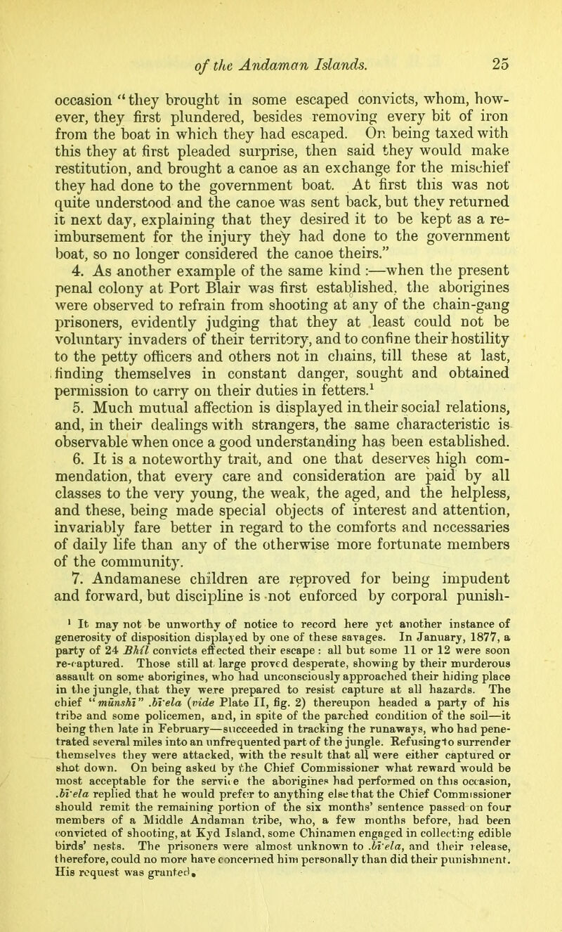 occasion “ they brought in some escaped convicts, whom, how- ever, they first plundered, besides removing every bit of iron from the boat in which they had escaped. On being taxed with this they at first pleaded surprise, then said they would make restitution, and brought a canoe as an exchange for the mischief they had done to the government boat. At first this was not quite understood and the canoe was sent back, but they returned it next day, explaining that they desired it to be kept as a re- imbursement for the injury they had done to the government boat, so no longer considered the canoe theirs.” 4. As another example of the same kind :—when the present penal colony at Port Blair was first established, the aborigines were observed to refrain from shooting at any of the chain-gang prisoners, evidently judging that they at least could not be vohintar}’ invaders of their territory, and to confine their hostility to the petty officers and others not in chains, till these at last, finding themselves in constant danger, sought and obtained permission to carry on their duties in fetters.^ 5. Much mutual affection is displayed in their social relations, and, in their dealings with strangers, the same characteristic is observable when once a good understanding has been established. 6. It is a noteworthy trait, and one that deserves high com- mendation, that every care and consideration are paid by all classes to the very young, the weak, the aged, and the helpless, and these, being made special objects of interest and attention, invariably fare better in regard to the comforts and necessaries of daily life than any of the otherwise more fortunate members of the community. 7. Andamanese children are reproved for being impudent and forward, but discipline is not enforced by corporal punish- ‘ It may not be unworthy of notice to record here yet another instance of generosity of disposition displayed by one of these sarages. In January, 1877, a party of 24 JSAil conricte effected their escape: all but some 11 or 12 were soon re-captured. Those still at. large proved desperate, showing by their murderous assault on some aborigines, who had unconsciously approached their hiding place in the jungle, that they were prepared to resist capture at all hazards. The chief “ munshi” .bl'ela (vide Plato II, fig. 2) thereupon headed a party of his tribe and some policemen, and, in spite of the parched condition of the soil—it being then late in February—succeeded in tracking the runaways, who had pene- trated several miles into an unfrequented part of the jungle. Refusingto surrender themselves they were attacked, with the result that all were either captured or shot down. On being asked by fthe Chief Commissioner what reward would be most acceptable for the servi« e the aborigines had performed on this occasion, .bl'ela replied that he would prefer to anything else that the Chief Commissioner should remit the remaining portion of the six months’ sentence passed on four members of a Middle Andaman tribe, who, a few months before, had been convicted of shooting, at Kyd Island, some Chinamen engaged in collecting edible birds’ nests. The prisoners were almost unknown to .bl'ela, and their release, therefore, could no more have concerned him personally than did their punishment. His request was granted.