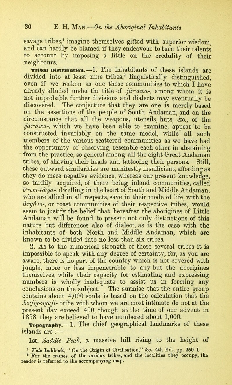 savage tribes,^ imagine themselves gifted with superior wisdom, and can hardly be blamed if they endeavour to turn their talents to account by imposing a little on the credulity of their neighbours. Tribal Distribution.—1. The inhabitants of these islands are divided into at least nine tribes,^ linguistically distinguished, even if we reckon as one those communities to which I have already alluded under the title of .jdrawa-, among whom it is not improbable further divisions and dialects may eventually be discovered. The conjecture that they are one is merely based on the assertions of the people of South Andaman, and on the circumstance that all the weapons, utensils, huts, &c., of the .jdrawa-, which we have been able to examine, appear to be constructed invariably on the same model, while aU such members of the various scattered communities as we have had the opportunity of observing, resemble each other in abstaining from the practice, so general among all the eight Great Andaman tribes, of shaving their heads and tattooing their persons. Still, these outward similarities are manifestly insufficient, affording as they do mere negative evidence, whereas our present knowledge, so tardily acquired, of there being inland communities, called e'rem-td'ga-, dwelling in the heart of South and Middle Andaman, who are allied in all respects, save in their mode of life, with the dry&to-, or coast communities of their respective tribes, would seem to justify the belief that hereafter the aborigines of Little Andaman will be found to present not only distinctions of this nature but differences also of dialect, as is the case with the inhabitants of both North and Middle Andaman, which are known to be divided into no less than six tribes. 2. As to the numerical strength of these several tribes it is impossible to speak with any degree of certainty, for, as you are aware, there is no part of the country which is not covered with jungle, more or less impenetrable to any but the aborigines themselves, while their capacity for estimating and expressing numbers is wholly inadequate to assist us in forming any conclusions on the subject. The surmise that the entire group contains about 4,000 souls is based on the calculation that the M’jig-ngvji- tribe with whom we are most intimate do not at the present day exceed 400, though at the time of our advent in 1858, they are believed to have numbered about 1,000. Topography.—1. The chief geographical landmarks of these islands are;— 1st. Saddle Peak, a massive hill rising to the height of * Vide Lubbock, “ On the Origin of Civilisation,” &c., 4th Ed., pp. 250-1. * For the names of the various tribes, and the localities they occupy, the reader is referred to the accompanying map.