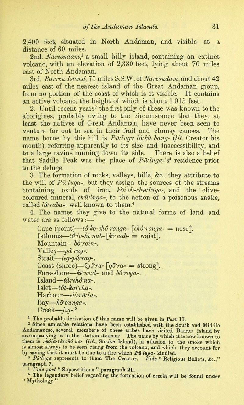 2,400 feet, situated in North Andaman, and visible at a distance of 60 miles. 2nd. Narcondamf a small hilly island, containing an extinct volcano, with an elevation of 2,330 feet, lying about 70 miles east of North Andaman. 3rd. Barren Island, 75 miles S.S.W. of Narcondam, and about 42 miles east of the nearest island of the Great Andaman group, from no portion of the coast of which is it visible. It contains an active volcano, the height of which is about 1,015 feet. 2. Until recent years® the first only of these was known to the aborigines, probably owing to the circumstance that they, at least the natives of Great Andaman, have never been seen to venture far out to sea in their frail and clumsy canoes. The name borne by this hill is Pu'luga Id'kd hang- {lit. Creator his mouth), referring apparently to its size and inaccessibility, and to a large ravine running down its side. There is also a belief that Saddle Peak was the place of Pu’higa-s^ residence prior to the deluge. 3. The formation of rocks, valleys, hills, &c., they attribute to the will of Pu’luga-, but they assign the sources of the streams containing oxide of iron, kdi'ob-chn'hga-, and the olive- coloured mineral, chudnga-, to the action of a poisonous snake, called Idraba-, well known to them.'* 4. The names they give to the natural forms of land and water are as follows :— Cape (point)—t6‘ko-chd'ronga- [chd'ronga- = nose]. Isthmus—t6’to-kvnab-[k%'nab- = waist]. Mountain—b&roin-. Valley—-pd'rag-. Strait—teg-pd'rag-. Coast (sliore)—%g&ra- \jgo‘ra- = strong]. Fore-shore—ke'wad- and bd'roga-. Island—tdrch&na-. I slet—tot-kui'cha-. Harbour—eldiUda-, Bay—ko'bunga -. Creek—jlg-.'^ * The probable derivation of this name will be given in Part II. 5 Since amicable relations have been established with the South and Middle Andamanese, several members of these tribes have visited Barren Island by accompanying us in the station steamer The name by which it is now known to them is .mdla-tcirchd na- (lit., Smoke Island), in allusion to the smoke whicii is almost always to be seen rising from the volcano, and wliich they account for by saying that it must be due to a fire which Pwluga- kindled. ^ Pu-Luga represents to them The Creator. Vide “ Religious Beliefs, &c.,” paragraph 7. Vide post “Superstitions,” paragraph 21. ‘ The legendary belief regarding the formation of creeks will be found under “ Mythology.”