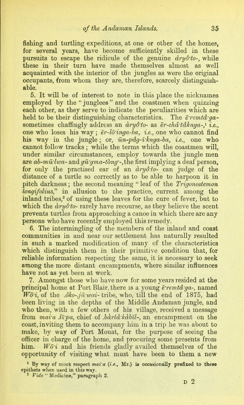 fishing and turtling expeditions, at one or other of the homes, for several years, have become sufficiently skilled in these pursuits to escape the ridicule of the genuine dryd'to-, while these in their turn have made themselves almost as well acquainted with the interior of the jungles as were the original occupants, from whom they are, therefore, scarcely distinguish- able. 5. It will be of interest to note in this place the nicknames employed by the “ junglees ” and the coastmen when quizzing each other, as they serve to indicate the peculiarities which are held to be their distinguishing characteristics. The c'remtd'ga- sometimes chaffingly address an dry&to- as er-chd'tdknga-,'^ i.e., one who loses his way; er-lo'inga-ba, i.e., one who cannot find his way in the jungle; or, un-pdg-vknga-ha, i.e., one who cannot follow tracks ; while the terms which the coastmen will, under similar circumstances, employ towards the jungle men are ab-muiwa- &ndgu‘gma-tbng‘-,the first implying a deaf person, for only the practised ear of an dryd'to- can judge of the distance of a turtle so correctly as to be able to harpoon it in pitch darkness ; the second meaning “ leaf of the Trigonostemon longifolitis,” in allusion to the practice, current among the inland tribes,* of using these leaves for the cure of fever, but to which the dryd'to- rarely have recourse, as they believe the scent prevents turtles from approaching a canoe in which there are any persons who have recently employed this remedy. 6. The intermingling of the members of the inland and coast communities in and near our settlement has naturally resulted in such a marked modification of many of the characteristics which distinguish them in their primitive condition that, for reliable information respecting the same, it is necessary to seek among the more distant encampments, where similar influences have not as yet been at work. 7. Amongst those who have now for some years resided at the principal home at Port Blair, there is a young e'remtd'ga-, named Wo'i, ot the .dko-.ju'icai-txihe, \^ho, till the end of 1875, had been living in the depths of the Middle Andaman jungle, and who then, with a few others of his village, received a message from mai'a .Ivpa, chief of .bdrld'kdbll-, an encampment on the coast, inviting them to accompany him in a trip he was about to make, by way of Port Mouat, for the purpose of seeing the officer in charge of the home, and procuring some presents from him. Wd'i and his friends gladly availed themselves of the opportunity of visiting what must have been to them a new ' Bj way of mock respect mai'a {i.e., Mr.) is occasionally prefixed to these epithets when used in this way. ‘ Vide “ Medicine,” paragraph 2. D 2