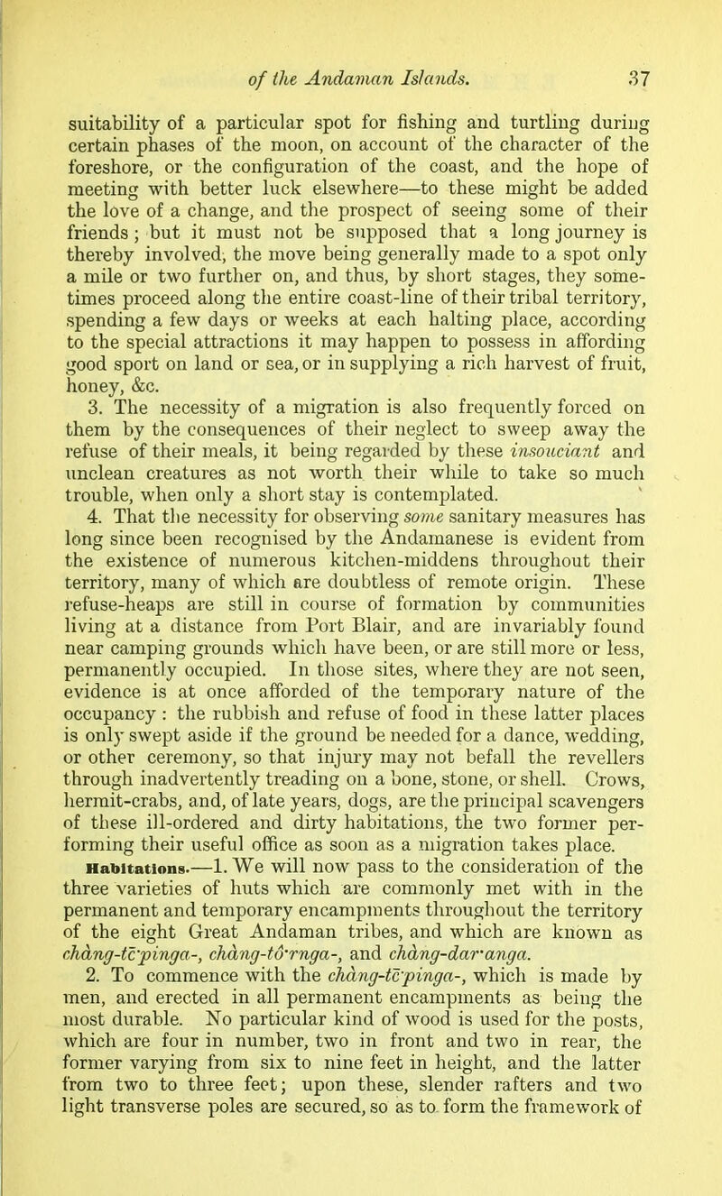 suitability of a particular spot for fishing and turtling during certain phases of the moon, on account of the character of the foreshore, or the configuration of the coast, and the hope of meeting with better luck elsewhere—to these might be added the love of a change, and the prospect of seeing some of their friends; but it must not be supposed that a long journey is thereby involved, the move being generally made to a spot only a mile or two further on, and thus, by short stages, they some- times proceed along the entire coast-line of their tribal territory, spending a few days or weeks at each halting place, according to the special attractions it may happen to possess in affording good sport on land or sea, or in supplying a rich harvest of fruit, honey, &c. 3. The necessity of a migration is also frequently forced on them by the consequences of their neglect to sweep away the refuse of their meals, it being regarded by these insouciant and unclean creatures as not worth their while to take so much trouble, when only a short stay is contemplated. 4. That the necessity for observing some sanitary measures has long since been recognised by the Andamanese is evident from the existence of numerous kitchen-middens throughout their territory, many of which are doubtless of remote origin. These refuse-heaps are still in course of formation by communities living at a distance from Port Blair, and are invariably found near camping grounds which have been, or are still more or less, permanently occupied. In those sites, where they are not seen, evidence is at once afforded of the temporary nature of the occupancy : the rubbi.sh and refuse of food in these latter places is only swept aside if the ground be needed for a dance, wedding, or other ceremony, so that injury may not befall the revellers through inadvertently treading on a bone, stone, or shell. Crows, hermit-crabs, and, of late years, dogs, are the principal scavengers of these ill-ordered and dirty habitations, the two former per- forming their useful office as soon as a migration takes place. Habitations.—1. We will now pass to the consideration of the three varieties of huts which are commonly met with in the permanent and temporary encampments throughout the territory of the eight Great Andaman tribes, and which are known as didng-tc'pinga-, chdng-to’rnga-, and chdng-daranga. 2. To commence with the chdng-tcpinga-, which is made by men, and erected in all permanent encampments as being the most durable. No particular kind of wood is used for the posts, which are four in number, two in front and two in rear, the former varying from six to nine feet in height, and the latter from two to three feet; upon these, slender rafters and two light transverse poles are secured, so as to. form the framework of