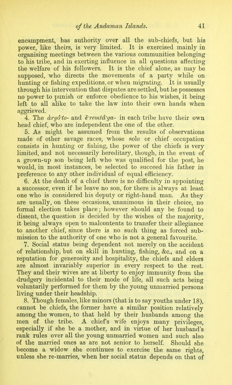 encampment, has authority over all the sub-chiefs, but his power, like theirs, is very limited. It is exercised mainly in organising meetings between the various communities belonging to his tribe, and in exerting influence in all questions affecting the welfare of his followers. It is the chief alone, as may be supposed, who directs the movements of a party while on hunting or fishing expeditions, or when migrating. It is usually through his intervention that disputes are settled, but he possesses no power to punish or enforce obedience to his wishes, it being left to all alike to take the law into their own hands when aggrieved. 4. The dry&to- and e'remtd'ya- in each tribe have their own head chief, who are independent the one of the other. 5. As might be assumed from the results of observations made of other savage races, whose sole or chief occupation consists in hunting or fishing, the power of the chiefs is very limited, and not necessarily hereditary, though, in the event of a grown-up son being left who was qualified for the post, he would, in most instances, be selected to succeed his father in preference to any other individual of equal efficiency. 6. At the death of a chief there is no difficulty in appointing a successor, even if he leave no son, for there is always at least one who is considered his deputy or right-hand man. As they are usually, on these occasions, unanimous in their choice, no formal election takes place; however .'should any be found to dissent, the question is decided by the wishes of the majority, it being always open to malcontents to transfer their allegiance to another chief, since there is no such thing as forced sub- mission to the authority of one who is not a general favourite. 7. Social status being dependent not merely on the accident of relationship, but on skill in hunting, fishing, &c., and on a reputation for generosity and hospitality, the chiefs and elders are almost invariably superior in every respect to the rest. They and their wives are at liberty to enjoy immunity from the drudgery incidental to their mode of life, all such acts being voluntarily performed for them by the young unmarried persons living under their headship. 8. Though females, like minors (that is to say youths under 18), cannot be chiefs, the former have a similar position relatively among the women, to that held by their husbands among the men of the tribe. A chief’s wife enjoys many privileges, especially if she be a mother, and in virtue of her husband’s rank rules over all the young unmarried women and such also of the married ones as are not senior to herself. Should she become a widow she continues to exercise the same rights, unless she re-marries, when her social status depends on that of