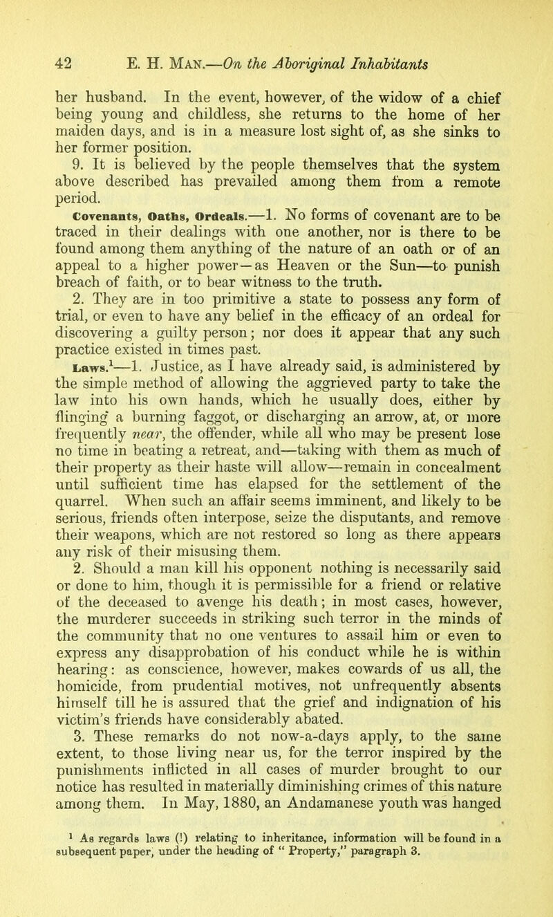 her husband. In the event, however, of the widow of a chief being young and childless, she returns to the home of her maiden days, and is in a measure lost sight of, as she sinks to her former position. 9. It is believed by the people themselves that the system above described has prevailed among them from a remote period. Covenants, Oaths, Ordeals.—1. No forms of covenant are to be traced in their dealings with one another, nor is there to be found among them anything of the nature of an oath or of an appeal to a higher power—as Heaven or the Sun—to punish breach of faith, or to bear witness to the truth. 2. They are in too primitive a state to possess any form of trial, or even to have any belief in the efficacy of an ordeal for discovering a guilty person; nor does it appear that any such practice existed in times past. caws.^—1. Justice, as I have already said, is administered by the simple method of allowing the aggrieved party to take the law into his own hands, which he usually does, either by flinging' a burning faggot, or discharging an arrow, at, or more frecpiently near, the offender, while all who may be present lose no time in beating a retreat, and—taking with them as much of their property as their haste will allow—remain in concealment until sufficient time has elapsed for the settlement of the quarrel. When such an affair seems imminent, and likely to be serious, friends often interpose, seize the disputants, and remove their weapons, which are not restored so long as there appears any risk of their misusing them. 2. Should a man kill his opponent nothing is necessarily said or done to him, though it is permissible for a friend or relative of the deceased to avenge his death; in most cases, however, the murderer succeeds in striking such terror in the minds of the community that no one ventures to assail him or even to express any disapprobation of his conduct while he is within hearing: as conscience, however, makes cowards of us all, the homicide, from prudential motives, not unfrequently absents himself till he is assured that the grief and indignation of his victim’s friends have considerably abated. 3. These remarks do not now-a-days apply, to the same extent, to those living near us, for the terror inspired by the punishments inflicted in all cases of murder brought to our notice has resulted in materially diminishing crimes of this nature among them. In May, 1880, an Andamanese youth was hanged * As regards laws (!) relating to inheritance, information will be found in a subsequent paper, under the heading of “ Property,” paragraph 3.