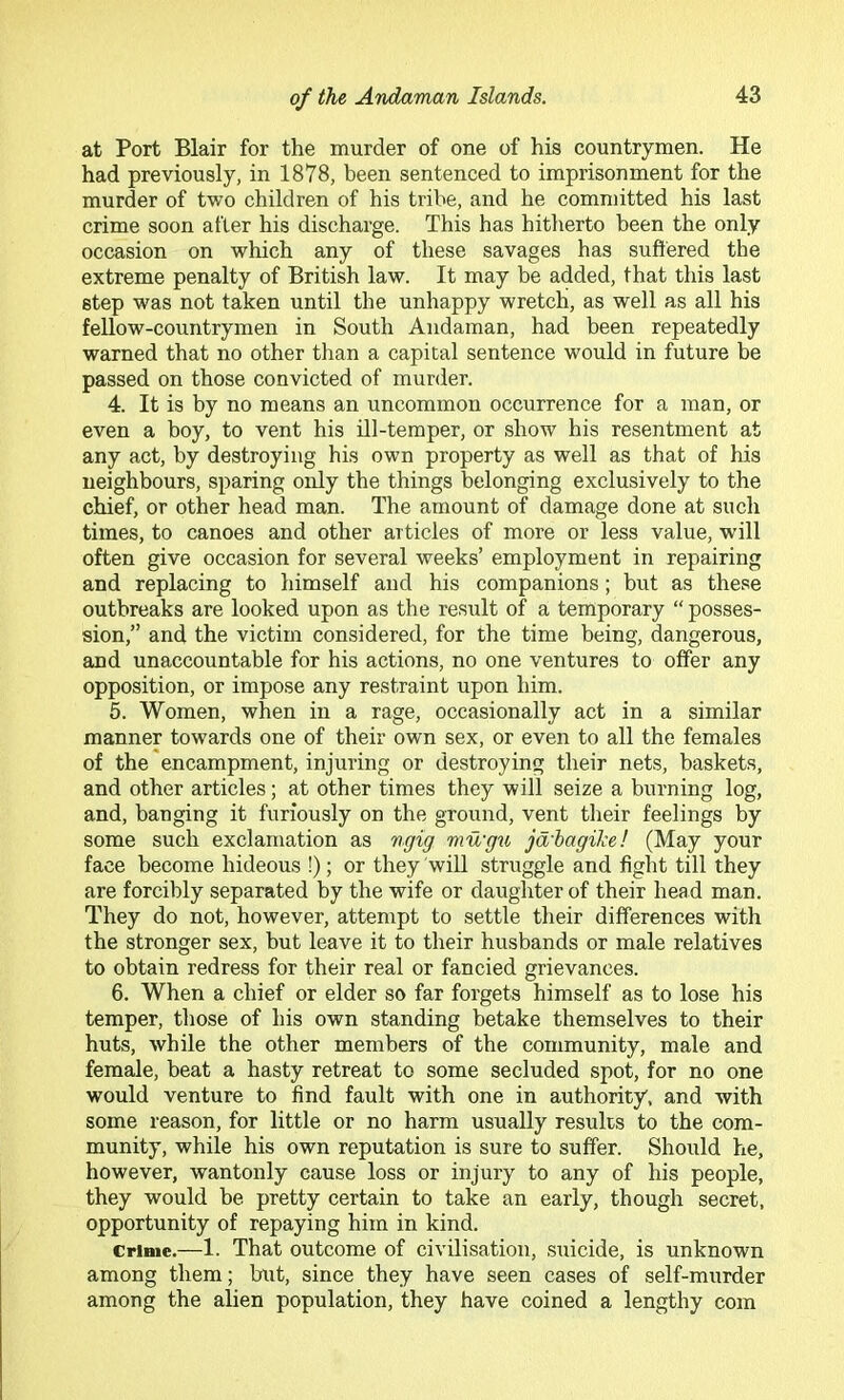 at Port Blair for the murder of one of his countrymen. He had previously, in 1878, been sentenced to imprisonment for the murder of two children of his tribe, and he committed his last crime soon after his discharge. This has hitlierto been the only occasion on which any of these savages has suftered the extreme penalty of British law. It may be added, that this last step was not taken until the unhappy wretch, as well as all his fellow-countrymen in South Andaman, had been repeatedly warned that no other than a capital sentence would in future be passed on those convicted of murder. 4. It is by no means an uncommon occurrence for a man, or even a boy, to vent his ill-temper, or show his resentment at any act, by destroying his own property as well as that of his neighbours, sparing only the things belonging exclusively to the chief, or other head man. The amount of damage done at such times, to canoes and other articles of more or less value, will often give occasion for several weeks’ employment in repairing and replacing to himself and his companions; but as these outbreaks are looked upon as the result of a temporary “ posses- sion,” and the victim considered, for the time being, dangerous, and unaccountable for his actions, no one ventures to offer any opposition, or impose any restraint upon him. 5. Women, when in a rage, occasionally act in a similar manner towards one of their own sex, or even to all the females of the encampment, injuring or destroying their nets, baskets, and other articles; at other times they will seize a burning log, and, banging it furiously on the ground, vent their feelings by some such exclamation as ngig mu'gu jd'hagike! (May your face become hideous !); or they wiU struggle and fight till they are forcibly separated by the wife or daughter of their head man. They do not, however, attempt to settle their differences with the stronger sex, but leave it to their husbands or male relatives to obtain redress for their real or fancied grievances. 6. When a chief or elder so far forgets himself as to lose his temper, those of his own standing betake themselves to their huts, while the other members of the community, male and female, beat a hasty retreat to some secluded spot, for no one would venture to find fault with one in authority, and with some reason, for little or no harm usually results to the com- munity, while his own reputation is sure to suffer. Should he, however, wantonly cause loss or injury to any of his people, they would be pretty certain to take an early, though secret, opportunity of repaying him in kind. Crime.—1. That outcome of civilisation, suicide, is unknown among them; but, since they have seen cases of self-murder among the alien population, they have coined a lengthy com