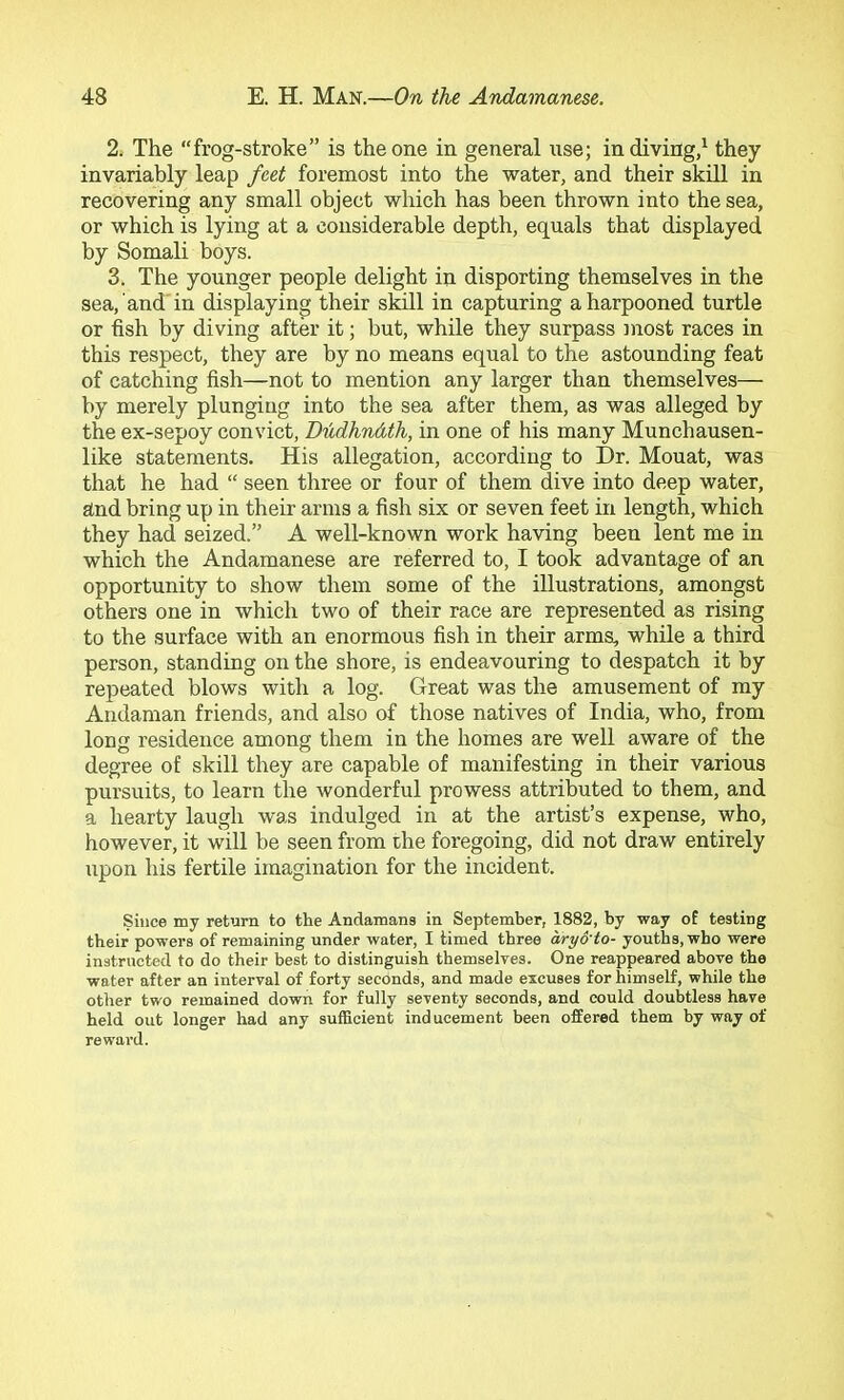 2. The frog-stroke” is the one in general use; in diving/ they invariably leap feet foremost into the water, and their skill in recovering any small object which has been thrown into the sea, or which is lying at a considerable depth, equals that displayed by Somali boys. 3. The younger people delight in disporting themselves in the sea, and'in displaying their skill in capturing a harpooned turtle or fish by diving after it; but, while they surpass most races in this respect, they are by no means equal to the astounding feat of catching fish—not to mention any larger than themselves— by merely plunging into the sea after them, as was alleged by the ex-sepoy convict, D'hdhnAth, in one of his many Munchausen- like statements. His allegation, according to Dr. Mouat, was that he had “ seen three or four of them dive into deep water, and bring up in their arms a fish six or seven feet in length, which they had seized.” A well-known work having been lent me in which the Andamanese are referred to, I took advantage of an opportunity to show them some of the illustrations, amongst others one in which two of their race are represented as rising to the surface with an enormous fish in their arms, while a third person, standing on the shore, is endeavouring to despatch it by repeated blows with a log. Great was the amusement of my Andaman friends, and also of those natives of India, who, from long residence among them in the homes are well aware of the degree of skill they are capable of manifesting in their various pursuits, to learn the wonderful prowess attributed to them, and a hearty laugh was indulged in at the artist’s expense, who, however, it will be seen from the foregoing, did not draw entirely upon his fertile imagination for the incident. Since my return to the Andamans in September, 1882, by way of testing their powers of remaining under water, I timed three aryo'to- youths, who were instructed to do their best to distinguish themselves. One reappeared above the water after an interval of forty seconds, and made excuses for himself, while the other two remained down for fully seventy seconds, and could doubtless have held out longer had any sufficient inducement been offered them by way of reward.