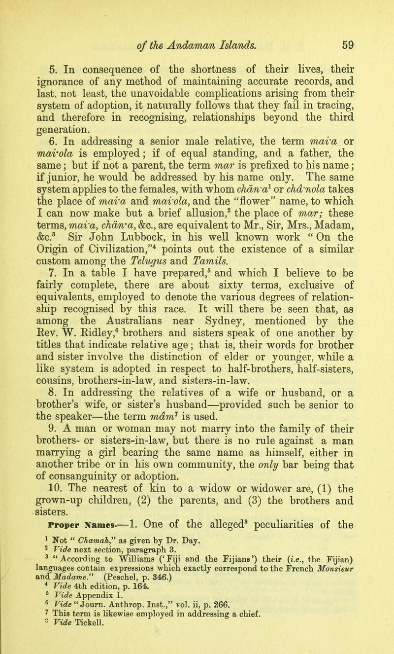 5. In consequence of the shortness of their lives, their ignorance of any method of maintaining accurate records, and last, not least, the unavoidable complications arising from their system of adoption, it naturally follows that they fail in tracing, and therefore in recognising, relationships beyond the third generation. 6. In addressing a senior male relative, the term mava or mai’ola is employed; if of equal standing, and a father, the same; but if not a parent, the term mar is prefixed to his name; if junior, he would be addressed by his name only. The same system applies to the females, with whom chdn'a} or chd'nola takes the place of mava and mai'ola, and the “flower” name, to which I can now make but a brief allusion,^ the place of mar; these terms, mava, chdn'a, &c., are equivalent to Mr., Sir, Mrs., Madam, &c.® Sir John Lubbock, in his well known work “ On the Origin of Civilization,”'* points out the existence of a similar custom among the Telngus and Tamils. 7. In a table I have prepared,® and which I believe to be fairly complete, there are about sixty terms, exclusive of equivalents, employed to denote the various degrees of relation- ship recognised by this race. It will there be seen that, as among the Australians near Sydney, mentioned by the Eev. W. Eidley,® brothers and sisters speak of one another by titles that indicate relative age j that is, their words for brother and sister involve the distinction of elder or younger, while a like system is adopted in respect to half-brothers, half-sisters, cousins, brothers-in-law, and sisters-in-law. 8. In addressing the relatives of a wife or husband, or a brother’s wife, or sister’s husband—provided such be senior to the speaker—the term mdm’ is used. 9. A man or woman may not marry into the family of their brothers- or sisters-in-law, but there is no rule against a man marrying a girl bearing the same name as himself, either in another tribe or in his own community, the only bar being that of consanguinity or adoption. 10. The nearest of kin to a widow or widower are, (1) the grown-up children, (2) the parents, and (3) the brothers and sisters. Proper Names.—1. One of the alleged® peculiarities of the * Not “ Chamah,” as given by Dr. Day. ^ Vide next section, paragraph 3. ® “According to Williams (‘Fiji and the Fijians’) their {i.e., the Fijian) languages contain expressions which exactly correspond to the French Monsieur and Madame.” (Peschel, p. 346.) * Vide 4th edition, p. 164. ^ Vide Appendix I. ® Vide “ Journ. Anthrop. Inst.,’’ vol. ii, p. 266. ^ This term is likewise employed in addressing a chief.  Vide Tickell.