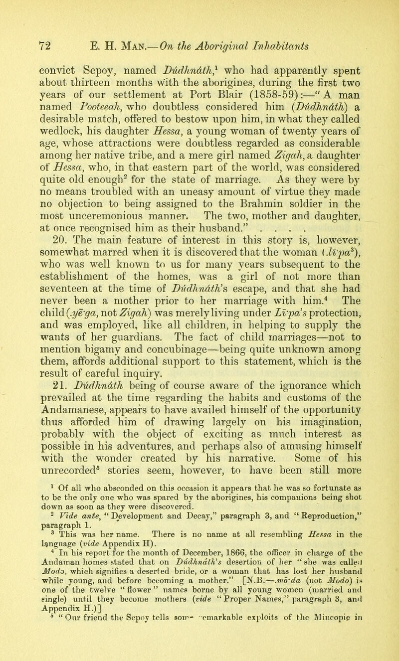 convict Sepoy, named DMlindth,^ who had apparently spent about thirteen months with the aborigines, during the first two years of our settlement at Port Blair (1858-59):—“ A man named Footeeah, who doubtless considered him {Dddhndth) a desirable match, offered to bestow upon him, in what they called wedlock, his daughter Hessa, a young woman of twenty years of age, whose attractions were doubtless regarded as considerable among her native tribe, and a mere girl named Zigah,n daughter of Hessa, who, in that eastern part of the world, was considered quite old enough^ for the state of marriage. As they were by no means troubled with an uneasy amount of virtue they made no objection to being assigned to the Brahmin soldier in the most unceremonious manner. The two, mother and daughter, at once recognised him as their husband.” .... 20. The main feature of interest in this story is, however, somewhat marred when it is discovered that the woman (Mpa^), who was well known to us for many years subsequent to the establishment of the homes, was a girl of not more than seventeen at the time of Hddhndth’s escape, and that she had never been a mother prior to her marriage with him.'* The child not Zigah) was merely living under Lvpa’s protection, and was employed, like all children, in helping to supply the wants of her guardians. The fact of child marriages—not to mention bigamy and concubinage—being quite unknown among them, affords additional support to this statement, which is the result of careful inquiry. 21. Dudhndtli being of course aware of the ignorance which prevailed at the time regarding the habits and customs of the Andamanese, appears to have availed himself of the opportunity thus afforded him of drawing largely on his imagination, probably with the object of exciting as much interest as possible in his adventures, and perhaps also of amusing himself with the wonder created by his narrative. Some of his unrecorded® stories seem, however, to have been still more * Of all who absconded on this occasion it appears that he was so fortunate as to be the only one who was spared by the aborigines, his companions being shot down as soon as they were discovered. ^ Vide ante, “ Djevelopment and Decay,” paragraph 3, and “ Reproduction,” paragraph 1. ® This was her name. There is no name at alt resembling Hessa in the language {vide Appendix H). In his report for the month of December, 1866, the officer in charge of the Andaman homes .stated that on Hudhnath,'s desertion of her “ she was calleil Modo, which signifies a deserted bride, or a woman that has lost her husband while young, and before becoming a mother.” [N.E.—.mo'da (not Modo) is one of the twelve “ fiower ” names borne by all young women (married and single) until they become mothers {vide “Proper Names,” paragrapli 3, and Appendix H.)]  “ Our friend the Sepoy tells som“ -cmarkable exploits of the Mincopie in