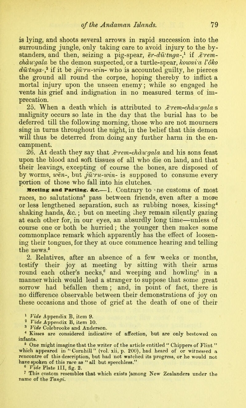 is lying, and shoots several arrows in rapid succession into the surrounding jungle, only taking care to avoid injury to the by- standers, and then, seizing a pig-spear, er-du‘tnga-,^ if .e'rem- chdwgala be the demon suspected, or a turtle-spear, kowara I’dko du'tnga-,^ if it be .jwni-win- who is accounted guilty, he pierces the ground all round the corpse, hoping thereby to inflict a mortal injury upon the unseen enemy; while so engaged he vents his grief and indignation in no measured terms of im- precation. 25. When a death which is attributed to .erem-chdwgala s malignity occurs so late in the day that the burial has to be deferred till the following morning, those who are not mourners sing in turns throughout the night, in the belief that this demon will thus be deterred from doing any further harm in the en- campment. 26. At death they say that .e'rem-chdwgala and his sons feast upon the blood and soft tissues of all who die on land, and that their leavings, excepting of course the bones, are disposed of by worms, wen-, but .ju'ru-win- is supposed to consume every portion of those who fall into his clutches. Meeting and Parting. &c—1. Contrary to ' Ue customs of most races, no salutations® pass between friends, even after a more or less lengthened separation, such as rubbing noses, kissing'* shaking hands, &c.; but on meeting they remain silently gazing at each other for, in our eyes, an absurdly long time—unless of course one or both be hurried; the younger then makes some commonplace remark which apparently has the effect of loosen- ing their tongues, for they at once commence hearing and telling the news.® 2. Relatives, after an absence of a few weeks or months, testify their joy at meeting by sitting with their arms round each other’s necks,® and weeping and howling’ in a manner which would lead a stranger to suppose that some great sorrow had befallen them; and, in point of fact, there is no difference observable between their demonstrations of joy on these occasions and those of grief at the death of one of their * Vide .Appendix B, item 9. ^ Vide Appendix B, item 10. ^ Vide Colebrooke and Anderson. * Kisses are considered indicative of affection, but are only bestowed on infants. * One might imagine that the writer of the article entitled “ Chippers of Flint ” which appeared in “Comhill” (vol. xii, p. 200), had heard of or witnessed a rencontre of this description, but had not watched its progress, or he would not have spoken of this race as “ all but speechless.” ® Vide Plate III, fig. 2. ’ This ciistom resembles that which exists [among New Zealanders under the name of the Tangi.