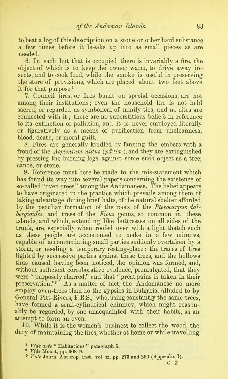 to beat a log of this description on a stone or other hard substance a few times before it breaks up into as small pieces as are needed. 6. In each hut that is occupied there is invariably a fire, the object of which is to keep the owner warm, to drive away in- sects, and to cook food, while the smoke is useful in preserving the store of provisions, which are placed about two feet above it for that purpose.^ 7. Council fires, or fires burnt on special occasions, are not among their institutions; even the household fire is not held sacred, or regarded as symbolical of family ties, and no rites are connected with it; there are no superstitious beliefs in reference to its extinction or pollution, and it is never employed literally or figuratively as a means of purification from uncleanness, blood, death, or moral guilt. 8. Fires are generally kindled by fanning the embers with a frond of the Asflenmm nidus (pd'tla-), and they are extinguished by pressing the burning logs against some such object as a tree, canoe, or stone. 9. Eeference must here be made to the mis-statement which has found its way into several papers concerning the existence of so-called “oven-trees” among the Andamanese. The belief appears to have originated in the practice which prevails among them of taking advantage, during brief halts, of-the natural shelter afforded by the peculiar formation of the roots of the Pterocarpus dal- hergioides, and trees of the Ficus genus, so common in these islands, and which, extending like buttresses on all sides of the trunk, are, especially when roofed over with -a light thatch such as these people are accustomed to make in a few minutes, capable of accommodating small parties suddenly overtaken by a storm, or needing a temporary resting-place: the traces of fires lighted by successive parties against these trees, and the hollows thus caused, having been noticed, the opinion was formed, and, without sufficient corroborative evidence, promulgated, that they were “ purposely charred,” and that “ great pains is taken in their preservation.”^ As a matter of fact, the Andamanese no more employ oven-trees than do the gypsies in Bulgaria, alluded to by General Pitt-Eivers, F.E.S.,® who, using constantly the same trees, have formed a semi-cylindrical chimney, which might reason- ably be regarded, by one unacquainted with their habits, as an attempt to form an oven. 10. While it is the women’s business to collect the wood, the duty of maintaining the fires, whether at home or while travelling * Vide ante “ Habitatione ” paragraph 6. * Vide Mouat, pp. 308-9. ® Vide Journ. Anthrop. Inst., vol. xi, pp. 273 and 290 (Appendix 1). G 2