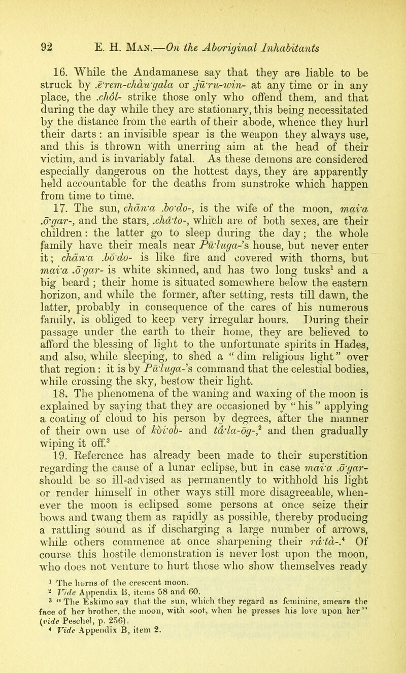 16. While the Andamanese say that they are liable to be struck by .e'rem-chdu-gala or .ju'rit^win- at any time or in any place, the .chol- strike those only who offend them, and that during the day while they are stationary, this being necessitated by the distance from the earth of their abode, whence they hurl their darts : an invisible spear is the weapon they always use, and this is thrown with unerring aim at the head of their victim, and is invariably fatal. As these demons are considered especially dangerous on the hottest days, they are apparently held accountable for the deaths from sunstroke which happen from time to time. 17. The sun, chdn-a ho'do-, is the wife of the moon, mava .d'gar-, and the stars, .chCvto-, which are of both sexes, are their children; the latter go to sleep during the day; the whole family have their meals near Pu'luga-s, house, but never enter it; chdwa .bo do- is like fire and covered with thorns, but niai'a .ogar- is white skinned, and has two long tusks^ and a big beard ; their home is situated somewhere below the eastern horizon, and while the former, after setting, rests till dawn, the latter, probably in consequence of the cares of his numerous family, is obliged to keep very irregular hours. During their passage under the earth to their home, they are believed to afford the blessing of light to the unfortunate spirits in Hades, and also, while sleeping, to shed a “ dim religious light ” over that region: it is by Fu'lttga-’s command that the celestial bodies, while crossing the sky, bestow their light. 18. The phenomena of the waning and waxing of the moon is explained by saying that they are occasioned by “ his ” applying a coating of cloud to his person by degrees, after the manner of their own use of horob- and tdda-dg-^ and then gradually wiping it off.^ 19. Eeference has already been made to their superstition regarding the cause of a lunar eclipse, but in case mava .d'gar- should be so ill-advised as permanently to Avithhold his light or render himself in other ways still more disagreeable, when- ever the moon is eclipsed some persons at once seize their bows and twang them as rapidly as possible, thereby producing a rattling sound as if discharging a large numher of arrows, while others commence at once sharpening their rd-td-.* Of course this hostile demonstration is never lost upon the moon, who does not venture to hurt those who show themselves ready * The liorns of the crescent moon. Vide Aiipendix B, items 58 and (JO. ^ “ The Kskimo say tliat the sun, which they regard as feminine, smears the face of her brother, tJie moon, with soot, when he presses his lore upon her” (ride Peschel, p. 25(J). < Vide Appendix B, item 2.