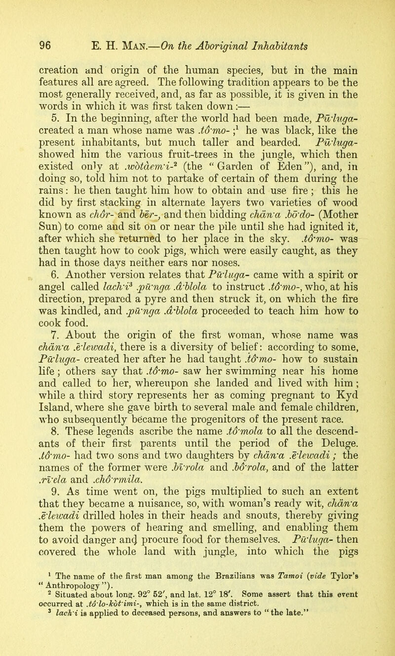 creation and origin of the human species, but in the main features all are agreed. The following tradition appears to be the most generally received, and, as far as possible, it is given in the words in which it was first taken down;— 5. In the beginning, after the world had been made, Pu'higa- created a man whose name was .t&mo- he was black, like the present inhabitants, but much taller and bearded. Puiuga- showed him the various fruit-trees in the jungle, which then existed only at .wbtdem'i-^ (the “Garden of Eden”), and, in doing so, told him not to partake of certain of them during the rains: he then taught him how to obtain and use fire ; this he did by first stacking in alternate layers two varieties of wood known as chdr- and ber-, and then bidding chdn'a .bd'do- (Mother Sun) to come and sit on or near the pile until she had ignited it, after which she returned to her place in the sky. .tS-mo- was then taught how to cook pigs, which were easily caught, as they had in those days neither ears nor noses. 6. Another version relates that Puiuga- came with a spirit or angel called laclvi? .pWnga .d'blola to instruct .t&mo-, who, at his direction, prepared a pyre and then struck it, on which the fire was kindled, and .pu'nga .d'blola proceeded to teach him how to cook food. 7. About the origin of the first woman, whose name was chdn'a .e'lewadi, there is a diversity of belief: according to some, Pu'higa- created her after he had taught id'mo- how to sustain life; others say that .tS-mo- saw her swimming near his home and called to her, whereiipon she landed and lived with him; while a third story represents her as coming pregnant to Kyd Island, where she gave birth to several male and female children, who subsequently became the progenitors of the present race. 8. These legends ascribe the name .to'mola to all the descend- ants of their first parents until the period of the Deluge. .to'mo- had two sons and two daughters by chdn'a .e'lewadi ; the names of the former were .bvrola and .b&rola, and of the latter .rl'cla and .chd'rmila. 9. As time went on, the pigs multiplied to such an extent that they became a nuisance, so, with woman’s ready wit, chdn'a .e'lewadi drilled holes in their heads and snouts, thereby giving them the powers of hearing and smelling, and enabling them to avoid danger an(J procure food for themselves. Pu'lvga- then covered the whole land with jungle, into which the pigs * The name of tlie first man among the Brazilians was Tamoi {vide Tylor’s “ Anthropology ”). ^ Situated about long. 92° 52', and lat. 12° 18'. Some assert that this event occurred at .to'lo-kbt imi-, which is in the same district. ^ lach'i is applied to deceased persons, and answers to “ the late.”