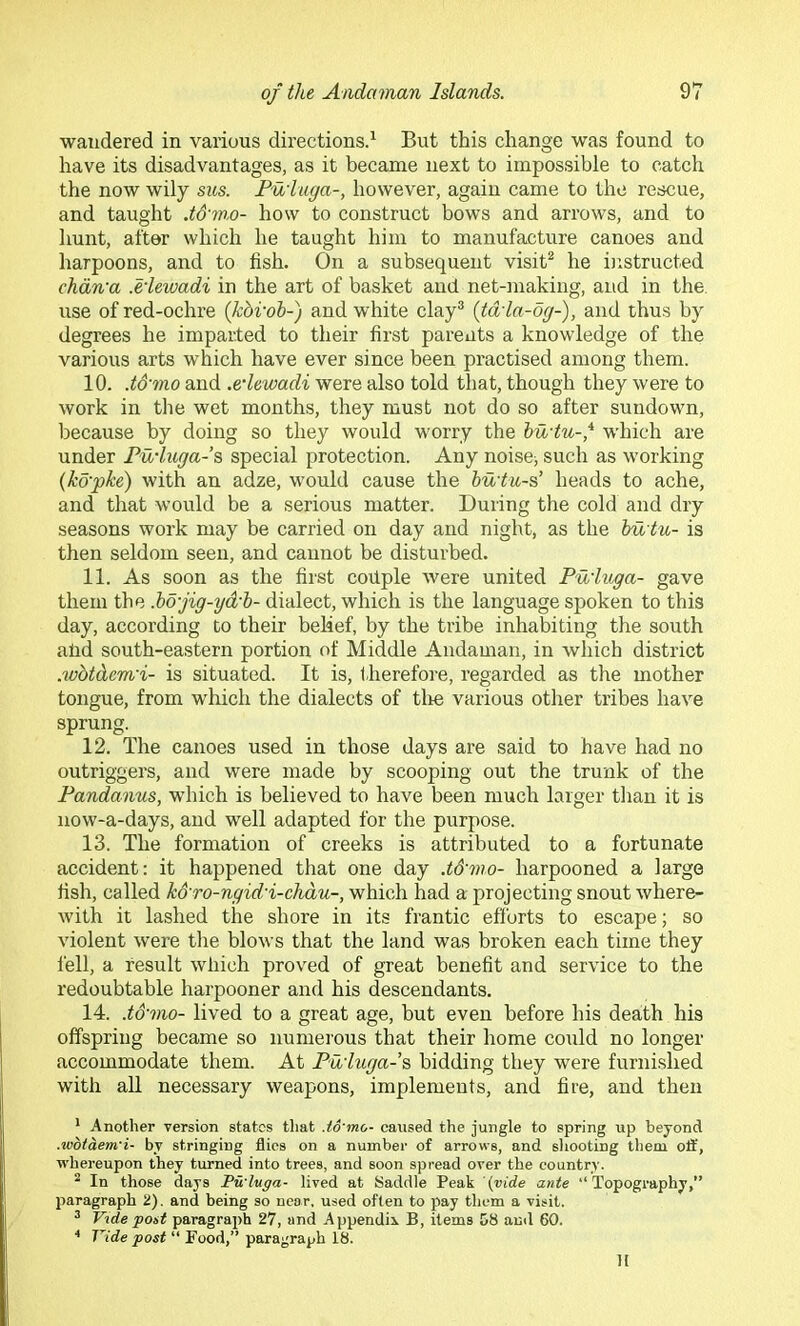 wandered in various directions^ But this change was found to have its disadvantages, as it became next to impossible to catch the now wily sus. Fuiuga-, however, again came to the rescue, and taught .tS'mo- how to construct bows and arrows, and to hunt, after which he taught him to manufacture canoes and harpoons, and to fish. On a subsequent visit^ he instructed chdn'a .e'leivadi in the art of basket and net-making, and in the. use of red-ochre {kbvoh-) and white clay® {td'la-6g-), and thus by degrees he imparted to their first parents a knowledge of the various arts which have ever since been practised among them. 10. .td'mo and .edewadi were also told that, though they were to work in the wet months, they must not do so after sundown, because by doing so they would worry the hudu-,* which are under Pii'luga-’s special protection. Any noise; such as working (koyke) with an adze, would cause the budu-s’ heads to ache, and that would be a serious matter. During the cold and dry seasons work may be carried on day and night, as the hu tu- is then seldom seen, and cannot be disturbed. 11. As soon as the first coilple were united Puduga- gave them the .bo'jig-yd'b- dialect, which is the language spoken to this day, according to their belief, by the tribe inhabiting the south alid south-eastern portion of Middle Andaman, in which district .wbtdemd- is situated. It is, therefore, regarded as the mother tongue, from which the dialects of tlie various other tribes have sprung. 12. The canoes used in those days are said to have had no outriggers, and were made by scooping out the trunk of the Pandanus, which is believed to have been much larger tlian it is now-a-days, and well adapted for the purpose. 13. The formation of creeks is attributed to a fortunate accident: it happened that one day .td'mo- harpooned a large fish, called k&ro-ngid'i-chdu-, which had a projecting snout where- with it lashed the shore in its frantic efforts to escape; so violent were the blows that the land was broken each time they fell, a result which proved of great benefit and service to the redoubtable harpooner and his descendants. 14. .t&mo- lived to a great age, but even before his death his offspring became so numerous that their home could no longer accommodate them. At Pu'luga-s, bidding they were furni.shed with all necessary weapons, implements, and fire, and then * Another version states that .td'mo- caused the jungle to spring up beyond .wdtdem'i- by stringing flics on a number of arrows, and shooting them oft', whereupon they turned into trees, and soon spread over the country. ^ In those days Tu'luga- lived at Saddle Peak '{vide ante “Topography,” paragraph 2). and being so near, used often to pay them a visit. ^ Vide post paragraph 27, and Appendix B, items 58 and 60. ■* Vide post “ Pood,” paragraph 18. 11