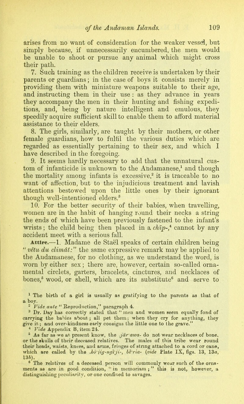 arises from no want of consideration for the weaker vessel, but simply because, if unnecessarily encumbered, the men would be unable to shoot or pursue any animal which might cross their path. 7. Such training as the children receive is undertaken by their parents or guardians; in the case of boys it consists merely in providing them with miniature weapons suitable to their age, and instructing them in their use : as they advance in years they accompany the men in their hunting and fishing expedi- tions, and, being by nature intelligent and emulous, they speedily acquire sufficient skill to enable them to afford material assistance to theii’ elders. 8. The girls, similarly, are taught by their mothers, or other female guardians, how to fulfil the various duties whicli are regarded as essentially pertaining to their sex, and which I have described in the foregoing. 9. It seems hardly necessary to add that the unnatural cus- tom of infanticide is unknown to the Andamanese,^ and though the mortality among infants is excessive,^ it is traceable to no want of affection, but to the injudicious treatment and lavish attentions bestowed upon the little ones by their ignorant though well-intentioned elders.® 10. For the better security of their babies, when travelling, women are in the habit of hanging round their necjks a string the ends of which have been previously fastened to the infant’s wrists; the child being then placed in a chip-,^ cannot by any accident meet with a serious fall. Attire.—1. Madame de Stael speaks of certain children being “v^tudu climdt: the same expressive remark maybe applied to the Andamanese, for no clothing, as we understand the word, is worn by either sex; there are, however, certain so-called orna- mental circlets, garters, bracelets, cinctures, and necklaces of bones,® wood, or shell, which are its substitute® and serve to * The birth of a girl is usually as gratifying to the parents as that of a boy. * Vide ante “ Eeproduction,” paragraph 4. ^ Dr. Day has correctly stated that “ men and women seem equally fond of carrying the babies about; all pet them; when they cry for anything, they give it; and over-kindness early consigns the little one to the grave.” ■* Ftde Appendix B, item 24. * As far as we at present know, the .jdr awa- do not wear necklaces of bone, or the skulls of their deceased relatives. The males of this tribe wear round their heads, waists, knees, and arms, fringes of string attached to a cord or cane, which are called by the .ho'jig-ngVji-, le'ria- {vide Plate IX, figs. 13, 13o, 13A). ® The relatives of a deceased person will commonly wear such of the orna- ments as are in good condition, “ in memoriam ; ” this is not, however, a distinguishing peculiarity, or one confined to savages.