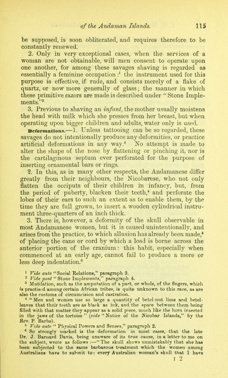 be supposed, is soon obliterated, and requires therefore to be constantly renewed. 2. Only in very exceptional cases, when the services of a woman are not obtainable, will men consent to operate upon one another, for among these savages shaving is regarded as essentially a feminine occupation d the instrument used for this purpose is effective, if rude, and consists merely of a Hake of quartz, or now more generally of glass; the manner in which these primitive razors are made is described under “ Stone Imple- ments.”^ 3. Previous to shaving an infant, the mother usually moistens the head with milk which she presses from her breast, but when operating upon bigger children and adults, water only is used. Deformations.—1. Unless tattooing can be so regarded, these savages do not intentionally produce any deformities, or practice artificial deformations in any way.''* No attempt is made to alter the shape of the nose by flattening or pinching it, nor is the cartilaginous septum ever perforated for the purpose of inserting ornamental bars or rings. 2. In this, as in many other respects, the Andamanese differ greatly from their neighbours, the Nicobarese, who not only flatten the occiputs of their children in infancy, but, from the period of puberty, blacken their teeth,'* and perforate the lobes of their ears to such an extent as to enable them, by the time they are full grown, to insert a wooden cylindrical instru- ment three-quarters of an inch thick. 3. There is, however, a deformity of the skull observable in most Andamanese women, but it is caused unintentionally, and arises from* the practice, to which allusion has already been made,* of placing the cane or cord by which a load is borne across the anterior portion of the cranium: this habit, especially when commenced at an early age, cannot fail to produce a more or less deep indentation.® ' Vide ante “Social Relations,” paragraph 3. * Vide po^st “ Stone Implements,” paragraph 4. * Mutilation, such as the amputation of a part, or whole, of the fingers, whicli is practised among certain African tribes, is quite unknown to this race, as are also the customs of circumcision and castration. ■* “ Men and women use so large a quantity of betel-nut lime and betel- leaves that their teeth are as black as ink, and the space between them being filled with that matter they appear as a solid piece, much like the horn inserted in the jaws of the tortoise ” (wirfe “ Notice of the Nicobar Islands,” by the Rev. P. Barbe). ® Vide ante “ Physical Powers and Senses,” paragraph 2. ® So strongly marked is the deformation in most cases, that the late Dr. J. Barnard Davis, being unaware of its true cause, in a letter to me on the subject, wrote as follows :—“ The skull shows unmistakably that she has been subjected to the same barbarous treatment which the women among Australians have to submit to; every Australian woman’s skull that I have
