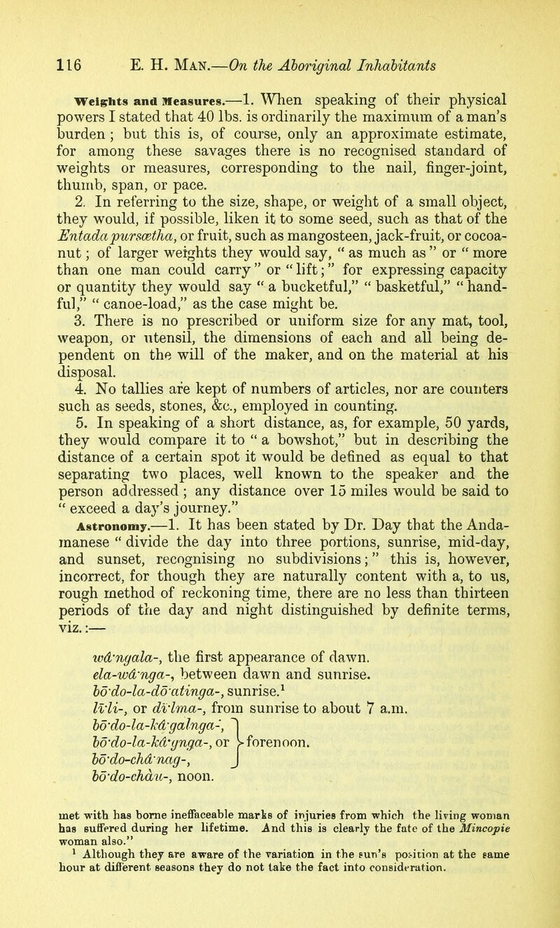 Weights and Measures.—1. ’When speaking of their physical powers I stated that 40 lbs. is ordinarily the maximum of a man’s burden; but this is, of course, only an approximate estimate, for among these savages there is no recognised standard of weights or measures, corresponding to the nail, finger-joint, thumb, span, or pace. 2. In referring to the size, shape, or weight of a small object, they would, if possible, liken it to some seed, such as that of the EntadapuTScetha, or fruit, such as mangosteen, jack-fruit, or cocoa- nut ; of larger weights they would say, “ as much as ” or “ more than one man could carry ” or “ lift; ” for expressing capacity or quantity they would say “ a bucketful,” “ basketful,” “ hand- ful,” “ canoe-load,” as the case might be. 3. There is no prescribed or uniform size for any mat, tool, weapon, or utensil, the dimensions of each and all being de- pendent on the will of the maker, and on the material at his disposal. 4. No tallies are kept of numbers of articles, nor are counters such as seeds, stones, &c., employed in counting. 5. In speaking of a short distance, as, for example, 50 yards, they would compare it to “ a bowshot,” but in describing the distance of a certain spot it would be defined as equal to that separating two places, well known to the speaker and the person addressed ; any distance over 15 miles would be said to “ exceed a day’s journey.” Astronomy.—1. It has been stated by Dr. Day that the Anda- manese “ divide the day into three portions, sunrise, mid-day, and sunset, recognising no subdivisions; ” this is, however, incorrect, for though they are naturally content with a, to us, rough method of reckoning time, there are no less than thirteen periods of the day and night distinguished by definite terms, viz.;— ivd'ngala-, the first appearance of dawn. ela-wd'nga-, between dawn and sunrise. bd'do-la-do'atinga-, sunrise.^ Ivli-, or di'lma-, from sunrise to about 7 a.m. bo'do-la-hd'galnga-, bd'do-la-kd'gnga-, or forenoon. bo'do-chd'Tuig-, J bd'do-chdtL-, noon. met with has home ineffaceable marts of injuries from which the living woman has suffered during her lifetime. And this is clearly the fate of the Mincopie woman also.” ' Although they are aware of the variation in the sun’s position at the same hour at difi'erent seasons they do not lake the fact into consideration.