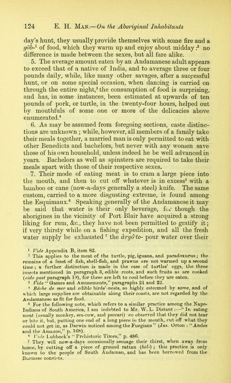 day’s hunt, they usually provide themselves with some fire aud a goh-^ of food, which they warm up and enjoy about midday no difference is made between the sexes, but all fare alike. 5. The average amount eaten by an Andamanese adult appears to exceed that of a native of 1 ndia, and to average three or four pounds daily, while, like many other savages, after a successful hunt, or on some special occasion, when dancing is carried on through the entire night,® the consumption of food is surprising, and has, in some instances, been estimated at upwards of ten pounds of pork, or turtle, in the twenty-four hours, helped out by mouthfuls of some one or more of the delicacies above enumerated.'* 6. As may be assumed from foregoing sections, caste distinc- tions are unknown ; while, however, all members of a family take their meals together, a married man is only permitted to eat with other Benedicts and bachelors, but never with any women save those of his own household, unless indeed he be well advanced in years. Bachelors as well as spinsters are required to take their meals apart with those of their respective sexes. 7. Their mode of eating meat is to cram a large piece into the mouth, and then to cut off whatever is in excess® with a bamboo or cane (now-a-days generally a steel) knife. The same custom, carried to a more disgusting extreme, is found among the Esquimaux.® Speaking generally of the Andamanese it may be said that water is their only beverage, for though the aborigines in the vicinity of Port Blair have acquired a strong liking for rum, &c., they have not been permitted to gratify it; if very thirsty wliile on a fishing expedition, and all the fresh water supply be exhausted ^ the ary&to- pour water over their • Vide Appendix B, item 82. - This applies to the meat of the turtle, pig, iguana, and paradoxurus; the remains of a feast of fish, shell-fish, and prawns are not warmed up a second time ; a further distinction is made in the case of turtles’ eggs, the three insects mentioned in paragraph 3, edible roots, and such fruits as are cooked {vide post paragraph lit), for these are left to cool before they are eaten. ^ Vide “ Games and Amusements,” paragraphs 21 and 22. ^ Beche de mer and edible birds’-nests, so highly esteemed by some, and of which large supplies are obtainable along their coasts, are not regarded by the Andamanese as fit for food. * For the following note, which refers to a similar practice among the Napo- Indians of South America, I am indebted to Mr. W. L. Distant :—“ In eating meat (usually monkey, sea-cow, and peccari) we observed that they did not tear or bite it, but, putting one end of a long piece in the mouth, cut off what they could not get in, as Darwin noticed among the Fuegians ” (Jas. Orton : “Andes and the Amazon,” p. 168). J'ide Lubbock’s “ I’rchistoric Times,” p. 486. i They will now-a-days occasionally assuage their thirst, when aw'ay from home, by cutting off a piece of ground rattan (bol-) ; this practice is only known to the people of South Andaman, and has been borrowed from the Burmese convicts.