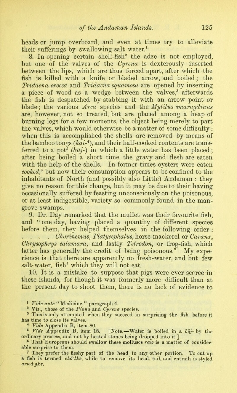 heads or jump overboard, and even at times try to alleviate their sufferings by swallowing salt w’aterd 8. In opening certain shell-fish^ the adze is not employed, but one of the valves of the Cyrcna is dexterously inserted between the lips, which are thus forced apart, after which the fish is killed with a knife or bladed arrow, and boiled; the Tridacna crocea and Tridacna squamosa are opened by inserting a piece of wood as a w^edge between the valves,® afterw'ards the fish is despatched by stabbing it with an arrow point or blade; the various Area species and the Mytilus smaragdinus are, however, not so treated, but are placed among a heap of burning logs for a few moments, the object being merely to part the valves, which would otherwise be a matter of some difficulty: when this is accomplished the shells are removed by means of the bamboo tongs {kai-*), and their half-cooked contents are trans- ferred to a pot® (buj-) in which a little water has been placed; after being boiled a short time the gravy and flesh are eaten with the help of the shells. In former times oysters were eaten cooked,^ but now their consumption appears to be confined to the inhabitants of North (and possibly also Little) Andaman : they give no reason for this change, but it naay be due to their having occasionally suffered by feasting unconsciously on the poisonous, or at least indigestible, variety so commonly found in the man- grove swamps. 9. Dr. Day remarked that the mullet was their favourite fish, and “ one day, having placed a quantity of different species before them, they helped themselves in the following order : . . . . Chorinemus, Flatycephalus, horse-mackerel or Caranoc, Chrysophrys calamara, and lastly Tetrodon, or frog-fish, which latter has generally the credit of being poisonous.” My expe- rience is that there are apparently no fresh-water, and but few salt-water, fish^ which they will not eat. 10. It is a mistake to suppose that pigs were ever scarce in these islands, for though it was foimerly more difficult than at the present day to shoot them, there is no lack of evidence to ' Vide ante “ Medicine,” paragraph 4. ^ Viz., those of the Pinna and Cyrena species. ® This is only attempted when they succeed in surprising the fish before it has time to close its valves. Vide Appendix B, item 80. ® Vide Appendix B, item 18. [Note.—W^ter is boiled in a huj- by the ordinary process, and not by heated stones being dropped into it.] ® 'that Europeans should swallow these molluscs ravo is a matter of consider- able surprise to them. i They prefer the fleshy part of the head to any other portion. To cut up a fish is termed cho lke, while to remove its head, tail, and entrails is styled arwd'gke.