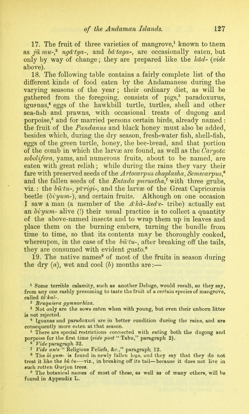 17. The fruit of three varieties of mangrove/ known to them as ju mu-^ ngd'tya-, and hd'taga-, are occasionally eaten, but only by way of change; they are prepared like the kdd- {vide above). 18. The following table contains a fairly complete list of the different kinds of food eaten by the Andamanese during the varying seasons of the year; their ordinary diet, as will be gathered from the foregoing, consists of pigs,® paradoxurus, iguanas,^ eggs of the hawkbill turtle, turtles, shell and other sea-hbh and prawns, with occasional treats of dugong and porpoise,® and for married persons certain birds, already named: the fruit of the Pandanus and black honey must also be added, besides which, during the dry season, fresh-water fish, shell-fish, eggs of the green turtle, honey, the bee-bvead, and that portion of the comb in which the larvae are found, as well as the Caryota sobolifera, yams, and numerous fruits, about to be named, are eaten with great relish; while during the rains they vary their fare with preserved seeds of the Artocarpus chaplasha, Semecarpus^ and the fallen seeds of the Entada purscetha,^ with three grubs, viz.: the hu'hi-, pVrigi-, and the larvae of the Great Capricornis beetle {bvyum-), and certain fruits. Although on one occasion I saw a man (a member of the .d'kd-.ked-e- tribe) actually eat an bi-yum- alive (!) their usual practice is to collect a quantity of the above-named insects and to wrap them up in leaves and place them on the burning embers, turning the bundle from time to time, so that its contents may be thoroughly cooked, whereupon, in the case of the bu'tu-, after breaking off the tails, they are consumed with evident gusto.* 19. The native names® of most of the fruits in season durincr the dry (a), wet and cool (6) months are;— * Some terrible calamity, such as another Deluge, would result, so they say, from any one rashly presuming to taste the fruit of a certain species of mangrove, called to'kal-. * Sruquiera gymnorhiza. ® Not only are the sows eaten when with young, but even their unborn litter is not rejected. ^ Iguanas and paradoxuri are in better condition during the rains, and are consequently more eaten at that season. * There are special restrictions connected with eating both the dugong and porpoise for the first time {yide post “ Tabu,” paragraph 2). ® Vide paragraph 32. 7 Vide ante “ Religious Beliefs, &c.,” paragraph 12. ® TheoiyMW- is found in newly fallen logs, and they say that they do not treat it like the hu tu—viz., in breaking off its tail—because it does not live in such rotten Gturjon trees. * The botanical names of most of these, as well as of many others, will be found in Appendix L.