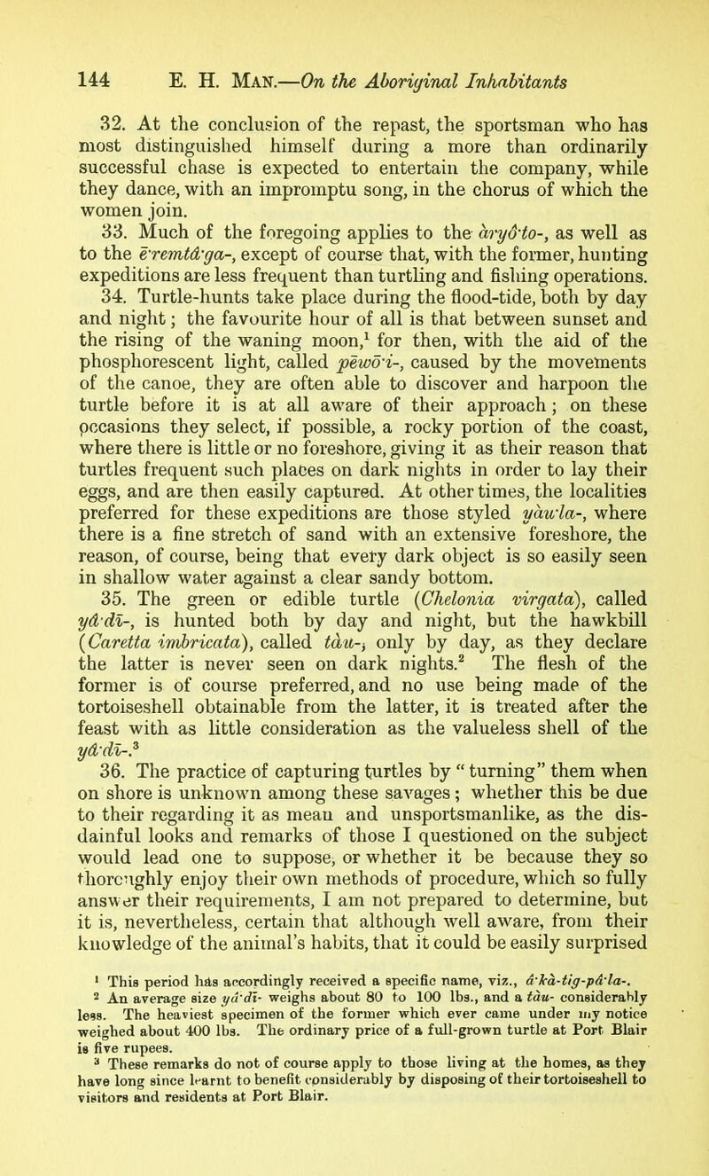 32. At the conclusion of the repast, the sportsman who has most distinguished himself during a more than ordinarily successful chase is expected to entertain the company, while they dance, with an impromptu song, in the chorus of which the women join. 33. Much of the foregoing applies to the aryd'to-, as well as to the e'remtd-ga-, except of course that, with the foimer, hunting expeditions are less frequent than turtling and fishing operations. 34. Turtle-hunts take place during the flood-tide, both by day and night; the favourite hour of all is that between sunset and the rising of the waning moon,^ for then, with the aid of the phosphorescent light, called pewd'i-, caused by the movements of the canoe, they are often able to discover and harpoon tlie turtle before it is at all aware of their approach; on these pccasions they select, if possible, a rocky portion of the coast, where there is little or no foreshore, giving it as their reason that turtles frequent such places on dark nights in order to lay their eggs, and are then easily captured. At other times, the localities preferred for these expeditions are those styled yauia-, where there is a fine stretch of sand with an extensive foreshore, the reason, of course, being that every dark object is so easily seen in shallow water against a clear sandy bottom. 35. The green or edible turtle {Chelonia virgata), called yd di-, is hunted both by day and night, but the hawkbill {Caretta imhricata), called idu-, only by day, as they declare the latter is never seen on dark nights.* The flesh of the former is of course preferred, and no use being made of the tortoiseshell obtainable from the latter, it is treated after the feast with as little consideration as the valueless shell of the ydd%-? 36. The practice of capturing turtles by “ turning” them when on shore is unknown among these savages; whether this be due to their regarding it as mean and unsportsmanlike, as the dis- dainful looks and remarks of those I questioned on the subject would lead one to suppose, or whether it be because they so thorcughly enjoy their own methods of procedure, which so fully answer their requirements, I am not prepared to determine, but it is, nevertheless, certain that although well aware, from their knowledge of the animal’s habits, that it could be easily surprised ‘ This period has aecordingly received a specific name, viz., a-Tca-tig-pA-la-. 2 An average size yd'dl- weighs about 80 to 100 Ihs., and a tau- considerably less. The heaviest specimen of the former which ever came under my notice weighed about 400 lbs. The ordinary price of a full-grown turtle at Port Blair is five rupees. * These remarks do not of course apply to those living at the homes, as they have long since It-arnt to benefit cpnsiderably by disposing of their tortoiseshell to visitors and residents at Port Blair.