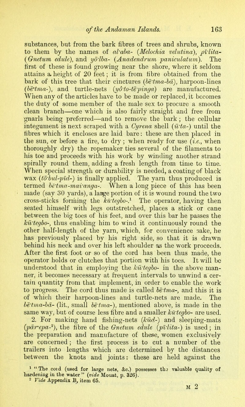 substances, but from the bark fibres of trees and shrubs, known to them by the names of alaha- {Melochia velutina), pvlita- {Gnetum edule), and yo'lba- {Anadendrum paniculatum). The first of these is found growing near the shore, where it seldom attains a. height of 20 feet; it is from fibre obtained from the bark of this tree that their cinctures (hedma-hd), harpoon-lines {he'tma-), and turtle-nets {yddo-te'pinga) are manufactured. When any of the articles have to be made or replaced, it becomes the duty of some member of the male sex to procure a smooth clean branch—one which is also fairly straight and free from gnarls being preferred—and to remove the bark; the cellular integument is next scraped with a Cyrena shell (uda-) until the fibres which it encloses are laid bare: these are then placed in the sun, or before a fire, to dry ; when ready for use (i.e., when thoroughly dry) the ropemaker ties several of the filaments to his toe and proceeds with his work by winding another strand spirally round them, adding a fresh length from time to time. When special strength or durability is needed, a coating of black wax (td'bul-pid-) is finally applied. The yarn thus produced is termed hedma-mavanga-. When a long piece of this has been made (say 30 yards), a large portion of it is wound round the two cross-sticks forming the kudegbo-} The operator, having then seated himself with legs outstretched, places a stick or cane between the big toes of his feet, and over this bar he passes the kudegbo-, thus enabling him to wind it continuously round the other half-length of the yarn, which, for convenience sake, he has previously placed by his right side, so that it is drawn behind his neck and over his left shoulder as the work proceeds. After the first foot or so of the cord has been thus made, the operator holds or clutches that portion with his toes. It will be understood that in employing the kudegbo- in the above man- ner, it becomes necessary at frequent intervals to unwind a cer- tain quantity from that implement, in order to enable the work to progress. The cord thus made is called bedma-, and this it is of which their harpoon-lines and turtle-nets are made. The bedma-bd- (lit., small bedma-), mentioned above, is made in the same way, but of course less fibre and a smaller kudegbo- are used. 2. For making hand fishing-nets (kud-) and sleeping-mats (pdmepa-^), the fibre of the Gnetum edule (pldita-) is used; in the preparation and manufacture of these, women exclusively are concerned; the first process is to cut a number of the trailers into lengths which are determined by the distances between the knots and joints: these are held against the • “ The cord (used for large nets, &c.) possesses thr valuable quality of hardening in the water ” {vide Mouat, p. 326). - Tide Appendix B, item 65. M 2