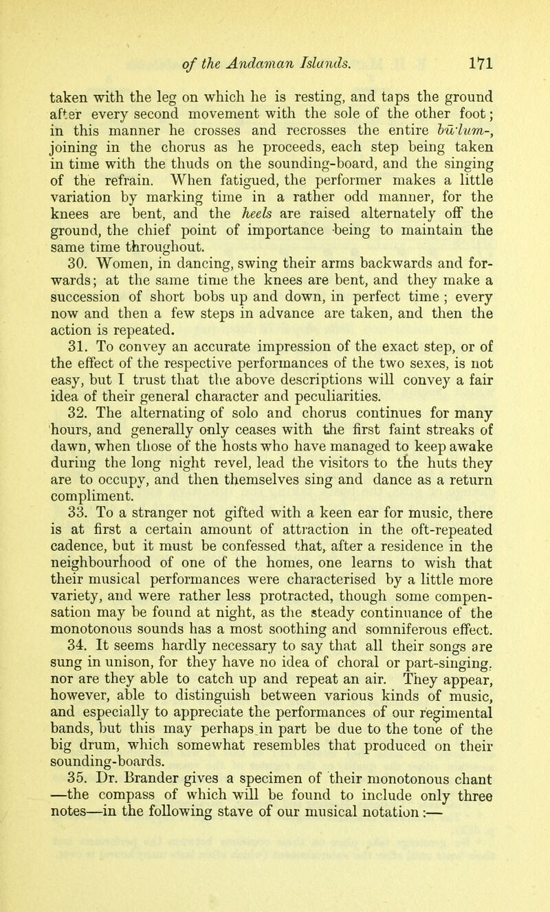 taken with the leg on which he is resting, and taps the ground after every second movement with the sole of the other foot; in this manner he crosses and recrosses the entire bu'lum-, joining in the chorus as he proceeds, each step being taken in time with the tliuds on the sounding-board, and the singing of the refrain. When fatigued, the performer makes a little variation by marking time in a rather odd manner, for the knees are bent, and the heels are raised alternately off the ground, the chief point of importance being to maintain the same time throughout. 30. Women, in dancing, swing their arms backwards and for- wards; at the same time the knees are bent, and they make a succession of short bobs up and down, in perfect time; every now and then a few steps in advance are taken, and then the action is repeated. 31. To convey an accurate impression of the exact step, or of the effect of the respective performances of the two sexes, is not easy, but I trust that the above descriptions will convey a fair idea of their general character and peculiarities. 32. The alternating of solo and chorus continues for many hours, and generally only ceases with the first faint streaks of dawn, when those of the hosts who have managed to keep awake during the long night revel, lead the visitors to the huts they are to occupy, and then themselves sing and dance as a return compliment. 33. To a stranger not gifted with a keen ear for music, there is at first a certain amount of attraction in the oft-repeated cadence, but it must be confessed that, after a residence in the neighbourhood of one of the homes, one learns to wish that their musical performances were characterised by a little more variety, and were rather less protracted, though some compen- sation may he found at night, as the steady continuance of the monotonous sounds has a most soothing and somniferous effect. 34. It seems hardly necessary to say that all their songs are sung in unison, for they have no idea of choral or part-singing, nor are they able to catch up and repeat an air. They appear, however, able to distinguish between various kinds of music, and especially to appreciate the performances of our regimental bands, but this may perhaps in part be due to the tone of the big drum, which somewhat resembles that produced on their sounding-boards. 35. Dr. Brander gives a specimen of their monotonous chant —the compass of which will be found to include only three notes—in the following stave of our musical notation :—