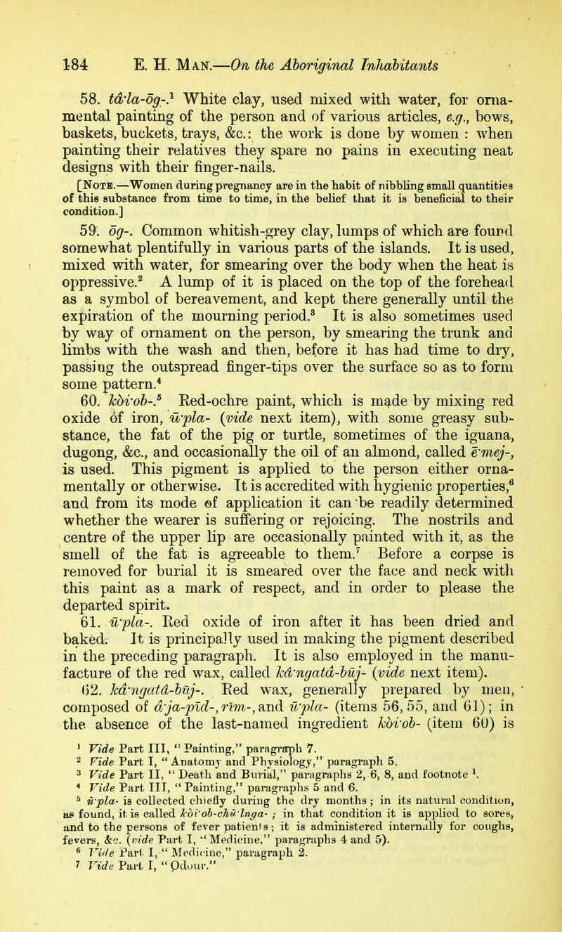 58. td'la-og-} White clay, used mixed with water, for orna- jnental painting of the person and of various articles, e.g., bov^s, baskets, buckets, trays, &c.: the work is done by women : when painting their relatives they spare no pains in executing neat designs with their finger-nails. [Notb.—Women during pregnancy are in the habit of nibbling small quantities of this substance from time to time, in the belief that it is beneficial to their condition.] 59. og-. Common whitish-grey clay, lumps of which are found somewhat plentifully in various parts of the islands. It is used, mixed with water, for smearing over the body when the heat is oppressive.* A lump of it is placed on the top of the forehead as a symbol of bereavement, and kept there generally until the expiration of the mourning period.® It is also sometimes used by way of ornament on the person, by smearing the trunk and limbs with the wash and then, before it has had time to dry, passing the outspread finger-tips over the surface so as to form some pattern.^ 60. kbi'ob-.^ Red-ochre paint, which is mqide by mixing red oxide of iron, u'pla- {vide next item), with some greasy sub- stance, the fat of the pig or turtle, sometimes of the iguana, dugong, &c., and occasionally the oil of an almond, called e'mej-, is used. This pigment is applied to the person either orna- mentally or otherwise. It is accredited with hygienic properties,® and from its mode ©f application it can be readily determined whether the wearer is suffering or rejoicing. The nostrils and centre of the upper lip are occasionally painted with it, as the smell of the fat is agreeable to them.’’ Before a corpse is removed for burial it is smeared over the face and neck with this paint as a mark of respect, and in order to please the departed spirit. 61. u'pla-. Red oxide of iron after it has been dried and baked. It is principally used in making the pigment described in the preceding paragraph. It is also employed in the manu- facture of the red wax, called kd'ngatd-buj- {vide next item). ()2. kd'vgutd-buj-. Red wax, generally prepared by men, • composed of d,'ja-p%d-,rim-,find. u'pla- (items 56,55, and 61); in the absence of the last-named ingredient kbi'ob- (item 6U) is ' Vide Part III, “ Painting,” paragraph 7. Vide Part I, “ Anatomy and Physiology,” paragraph 5. 3 Vide Part II, “ Death and Burial,” paragraphs 2, 6, 8, and footnote *. * Vide Part III, “ Painting,” paragraphs 5 and 6. ® itpla- is collected chiefly during the dry months; in its natural condition, as found, it is called kdi'ob-chv- lnga- ; in that condition it is applied to sores, and to the persons of fever patienis; it is administered internally for coughs, fevers, &c. (mde Part I, •‘Medicine,” paragraphs 4 and 5). ® Vide Part. I, “ Medicine,” paragraph 2. i Vide Part I, “ Odour.”