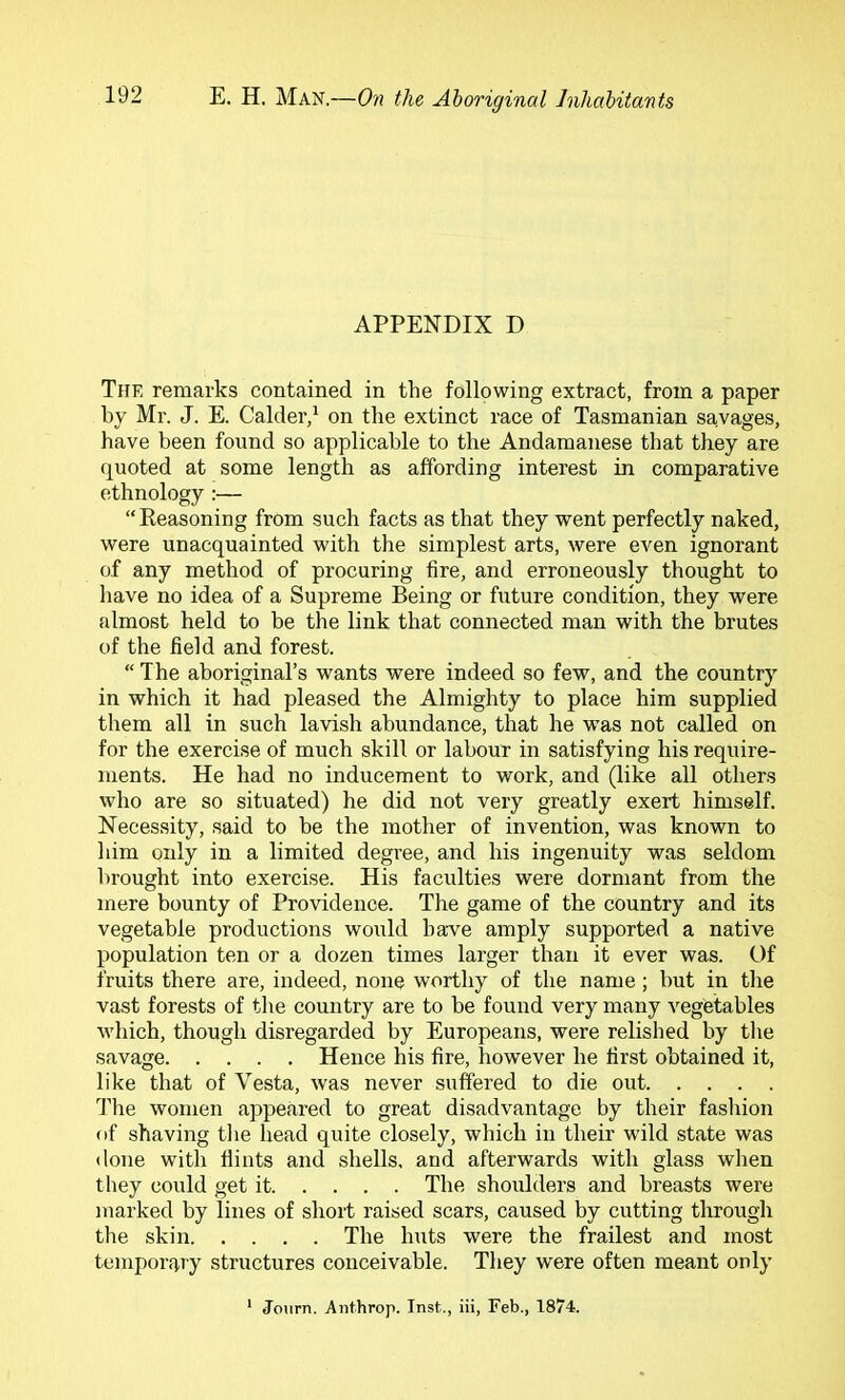 APPENDIX D The remarks contained in the following extract, from a paper by Mr. J. E. Calder,^ on the extinct race of Tasmanian savages, have been found so applicable to the Andamanese that they are quoted at some length as affording interest in comparative ethnology:— “Keasoning from such facts as that they went perfectly naked, were unacquainted with the simplest arts, were even ignorant of any method of procuring fire, and erroneously thought to have no idea of a Supreme Being or future condition, they were almost held to be the link that connected man with the brutes of the field and forest.  The aboriginal’s wants were indeed so few, and the country in which it had pleased the Almighty to place him supplied them all in such lavish abundance, that he was not called on for the exercise of much skill or labour in satisfying his require- ments. He had no inducement to work, and (like all others who are so situated) he did not very greatly exert himself. Necessity, said to be the mother of invention, was known to him oidy in a limited degree, and his ingenuity was seldom lirought into exercise. His faculties were dormant from the mere bounty of Providence. The game of the country and its vegetable productions would hawe amply supported a native population ten or a dozen times larger than it ever was. Of fruits there are, indeed, none worthy of the name; but in the vast forests of the country are to be found very many vegetables which, though disregarded by Europeans, were relished by the savage Hence his fire, however he first obtained it, like that of Vesta, was never suffered to die out 'Tlie women appeared to great disadvantage by their fashion of shaving the head quite closely, which in their wild state was <lone with Hints and shells, and afterwards with glass when they could get it The shoulders and breasts were marked by lines of short raised scars, caused by cutting through the skin The huts were the frailest and most temportvry structures conceivable. They were often meant only Jolirn. Anthrop. Inst., iii, Feb., 1874.