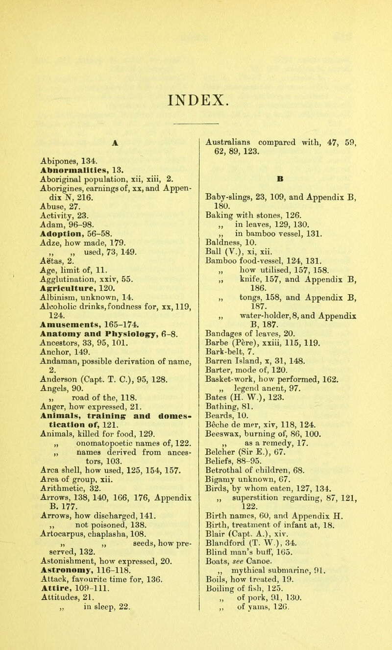 INDEX. A Abipones, 134. Abnormalities, 13. Aboriginal population, xii, xiii, 2. Aborigines, earnings of, xx, and Appen- dix N, 216. Abuse, 27. Activity, 23. Adam, 96-98. Adoption, 56-58. Adze, how made, 179. ,, „ used, 73, 149. Aetas, 2. Age, limit of, 11. Agglutination, xxiv, 55. Agriculture, 120. Albinism, unknown, 14. Alcoholic drinks, fondness for, xx, 119, 124. Amusements, 165-174. Anatomy and Physiology, 6-8. Ancestors, 33, 95, 101. Anchor, 149. Andaman, possible derivation of name, 2. Anderson (Capt. T. C.), 95, 128. Angels, 90. ,, road of the, 118. Anger, how expressed, 21. Animals, training and domes- tication of, 121. Animals, killed for food, 129. „ onomatopoetic names of, 122. „ names derived from ances- tors, 103. Area shell, how used, 125, 154, 157. Area of group, xii. Arithmetic, 32. Arrows, 138, 140, 166, 176, Appendix B. 177. Arrows, how discharged, 141. ,, not poisoned, 138. Artocarpus, cbaplasha, 108. „ ,, seeds, how pre- served, 132. Astonishment, how expressed, 20. Astronomy, 116-118. Attack, favourite time for, 136. Attire, 109-111. Attitudes, 21. „ in sleep, 22. Australians compared with, 47, 59, 62, 89, 123. B Baby-slings, 23, 109, and Appendix B, 180. Baking with stones, 126. ,, in leaves, 129, 130. ,, in bamboo vessel, 131. Baldness, 10. Ball (V.), xi, xii. Bamboo food-vessel, 124, 131. „ how utilised, 157, 158. ,, knife, 157, and Appendix B, 186. ,, tongs, 158, and Appendix B, 187. „ water-holder, 8, and Appendix B, 187. Bandages of leaves, 20. Barbe (Pere), xxiii, 115, 119. Bark-belt, 7. Barren Island, x, 31, 148. Barter, mode of, 120. Basket-work, how performed, 162. „ legend anent, 97. Bates (H. W.), 123. Bathing, 81. Beards, 10. Beche de mer, xiv, 118, 124. Beeswax, burning of, 86, 100. „ as a remedy, 17. Belcher (Sir E.), 67. Beliefs, 88-95. Betrothal of children, 68. Bigamy unknown, 67. Birds, by whom eaten, 127, 134. ,, superstition regarding, 87, 121, 122. Birth names, 60, and Appendix H. Birth, treatment of infant at, 18. Blair (Capt. A.), xiv. Blandford (T. W.), 34. Blind man’s butt', 165. Boats, see Canoe. ,, mythical submarine, 91. Boils, how treated, 19. Boiling of fish, 125. ,, of pork, ftl, 130. ,, of yams, 126.