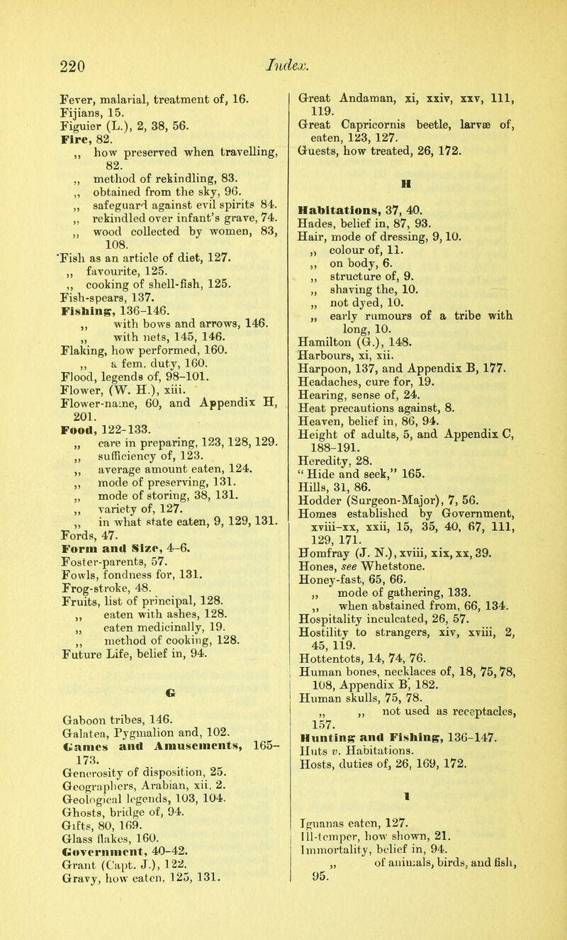 Fever, malarial, treatment of, 16. Fijians, 15. Figuier (L.), 2, 38, 56. Fire, 82. ,, how preserved when travelling, 82. „ method of rekindling, 83. „ obtained from the sky, 96. „ safeguard against evil spirits 84. ,, rekindled over infant’s grave, 74. ,, wood collected by women, 83, 108. 'Fish as an article of diet, 127. ,, favourite, 125. ,, cooking of shell-fish, 125. Fish-spears, 137. Fisblng, 136-146. ,, with bows and arrows, 146. „ with nets, 145, 146. Flaking, how performed, 160. ,, a fem. duty, 160. Flood, legends of, 98-101. Flower, (W. H.), xiii. Flower-name, 60, and Appendix H, 201. Food, 122-133. „ care in preparing, 123,128,129. „ sufficiency of, 123. ,, average amount eaten, 124. ,, mode of preserving, 131. „ mode of storing, 38, 131. ,, variety of, 127. „ in what state eaten, 9, 129,131. Fords, 47. Form and Size, 4-6. Foster-parents, 57. Fowls, fondness for, 131. Frog-stroke, 48. Fruits, list of principal, 128. ,, eaten with ashes, 128. „ eaten medicinally, 19. ,, method of cooking, 128. Future Life, belief in, 94. G Gaboon tribes, 146. Galatea, Pygmalion and, 102. Games and Amnsements, 165- 173. Generosity of disposition, 25. Geographers, Arabian, xii. 2. Geological legends, 103, 104. Ghosts, bridge of, 94. Gifts, 80, 169. Glass flakes, 160. Government, 40-42. Grant (Capt. J.), 122. Gravy, how eaten. 125, 131. Great Andaman, xi, xxiv, xxv. 111, 119. Great Capricornis beetle, larv® of, eaten, 123, 127. Guests, how treated, 26, 172. H Habitations, 37, 40. Hades, belief in, 87, 93. Hair, mode of dressing, 9,10. ,) colour of, 11. ,, on body, 6. ,, structure of, 9. „ shaving the, 10. „ not dyed, 10. „ early rumours of a tribe with long, 10. Hamilton (G.), 148. Harbours, xi, xii. Harpoon, 137, and Appendix B, 177. Headaches, cure for, 19. Hearing, sense of, 24. Heat precautions against, 8. Heaven, belief in, 86, 94. Height of adults, 5, and Appendix C, 188-191. Heredity, 28. “ Hide and seek,” 165. Hills, 31, 86. Hodder (Surgeon-Major), 7, 56. Homes established by Government, xviii-xx, xxii, 15, 35, 40, 67, 111, 129, 171. Homfray (J. N.), xviii, xix, xx, 39. Hones, see Whetstone. Honey-fast, 65, 66. ,, mode of gathering, 133. ,, when abstained from, 66, 134. Hospitality inculcated, 26, 57. Hostility to strangers, xiv, xviii, 2, 45, 119. Hottentots, 14, 74, 76. Human bones, necklaces of, 18, 75,78, 108, Appendix B, 182. Human skulls, 75, 78. „ „ not used as receptacles, 1.57. Hunting anil Fl.sbing, 136-147. Huts V. Habitations. Hosts, duties of, 26, 169, 172. 1 Iguanas eaten, 127. Ill-temper, how shown, 21. Immortality, belief in, 94. „ of animals, birds, and fish, 95.