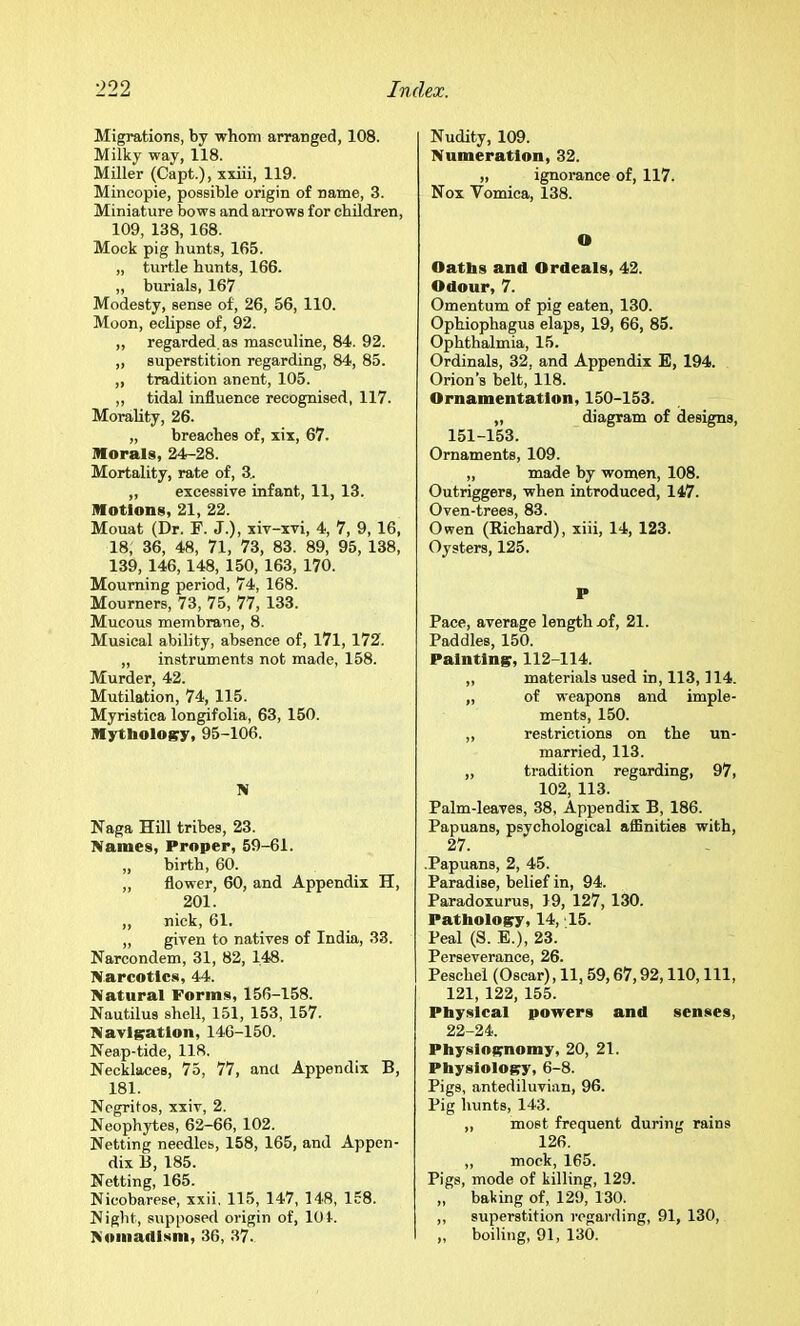 Migrations, by whom arranged, 108. Milky way, 118. Miller (Capt.), xxiii, 119. Mincopie, possible origin of name, 3. Miniature bows and arrows for children, 109, 138, 168. Mock pig hunts, 165. „ turtle hunts, 166. „ burials, 167 Modesty, sense of, 26, 56, 110. Moon, eclipse of, 92. ,, regarded, as masculine, 84. 92. „ superstition regarding, 84, 85. ,, tradition anent, 105. ,, tidal influence recognised, 117. Morality, 26. „ breaches of, xix, 67. Morals, 24-28. Mortality, rate of, 3. „ excessive infant, 11, 13. Motions, 21, 22. Mouat (Dr. F. J.), xiv-xvi, 4, 7, 9,16, 18, 36, 48, 71, 73, 83. 89, 95, 138, 139, 146,148, 150, 163, 170. Mourning period, 74, 168. Mourners, 73, 75, 77, 133. Mucous membrane, 8. Musical ability, absence of, 171, 172. „ instruments not made, 158. Murder, 42. Mutilation, 74, 115. Myristica longifolia, 63, 150. Mythology, 95-106. N Naga Hill tribes, 23. Names, Proper, 59-61. „ birth, 60. „ flower, 60, and Appendix H, 201. „ nick, 61. ,, given to natives of India, 33. Narcondem, 31, 82, 148. Narco ties, 44. Natural Forms, 156-158. Nautilus shell, 151, 153, 157. Navigation, 146-150. Neap-tide, 118. Necklaces, 75, 77, and Appendix B, 181. Negritos, xxiv, 2. Neophytes, 62-66, 102. Netting needles, 158, 165, and Appen- dix B, 185. Netting, 165. Nicobarese, xxii. 115, 147, 148, 158. Night, supposed origin of, 101. Nomadism, 36, 37.. Nudity, 109. Numeration, 32. „ ignorance of, 117. Nox Vomica, 138. O Oatbs and Ordeals, 42. Odour, 7. Omentum of pig eaten, 130. Ophiophagus elaps, 19, 66, 85. Ophthalmia, 15. Ordinals, 32, and Appendix E, 194. Orion’s belt, 118. Ornamentation, 150-153. „ diagram of designs, 151-153. Ornaments, 109. „ made by women, 108. Outriggers, when introduced, 147. Oven-trees, 83. Owen (Richard), xiii, 14, 123. Oysters, 125. P Pace, average length jof, 21. Paddles, 150. Painting, 112-114. „ materials used in, 113,114. „ of weapons and imple- ments, 150. „ restrictions on the un- married, 113. ,, tradition regarding, 97, 102, 113. Palm-leaves, 38, Appendix B, 186. Papuans, psychological affinities with, 27. .Papuans, 2, 45. Paradise, belief in, 94. Paradoxurus, 19, 127, 130. Pathology, 14, 15. Peal (S. E.), 23. Perseverance, 26. Peschel (Oscar), 11,59,67,92,110, 111, 121, 122, 155. Physical powers and senses, 22-24. Physiognomy, 20, 21. Physiology, 6-8. Pigs, antediluvian, 96. Pig hunts, 143. „ most frequent during rains 126. ,, mock, 165. Pigs, mode of killing, 129. „ baking of, 129, 130. ,, superstition regai-ding, 91, 130, ,, boiling, 91, 130.