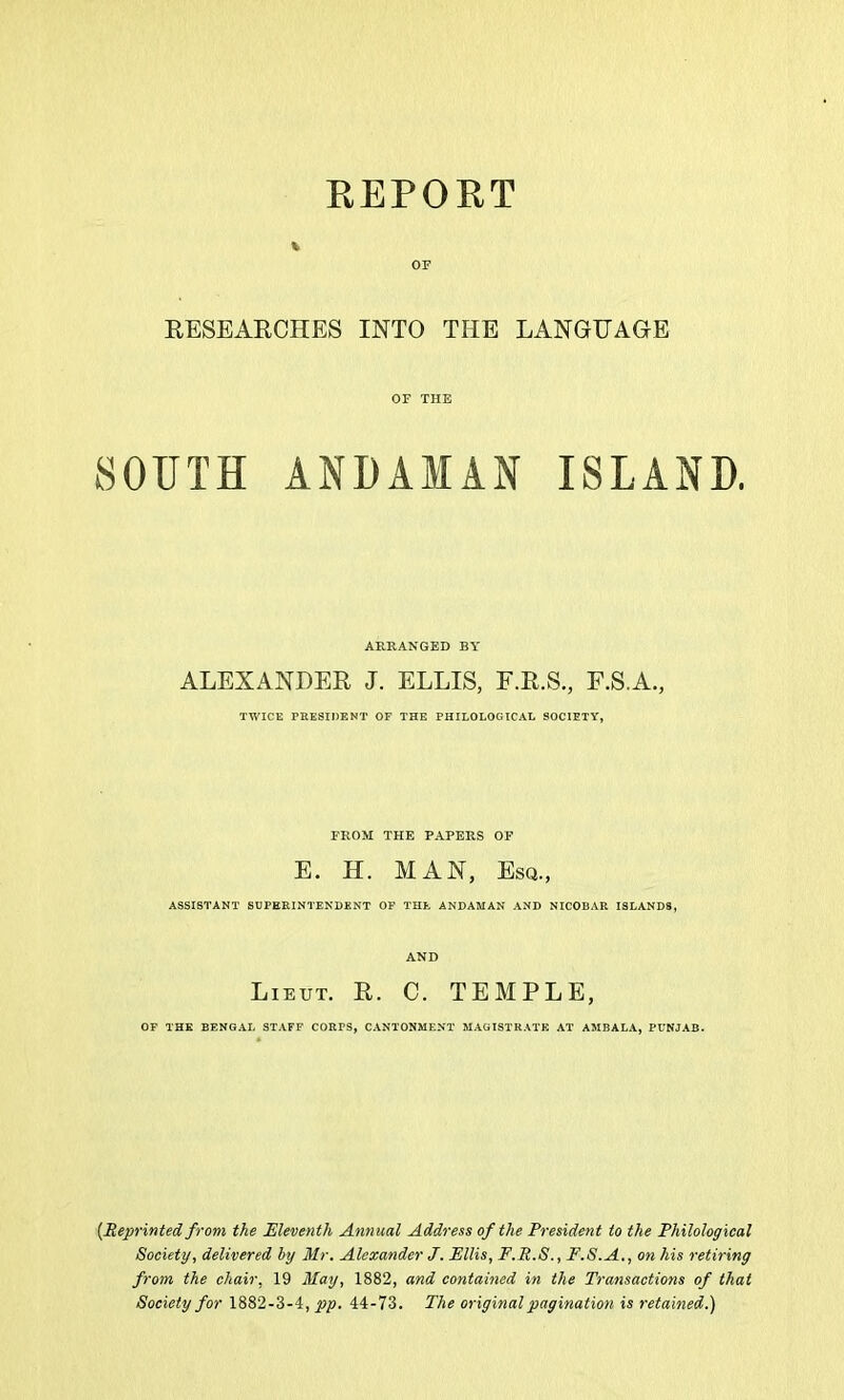 EEPOUT RESEARCHES INTO THE LANGUAGE OF THE SOUTH ANDAMAN ISLAND, ARRANGED BY ALEXANDER J. ELLIS, F.R.S., F.S.A., TWICE PRESIDENT OF THE PHILOLOGICAL SOCIETY, FROM THE PAPERS OF E. H. MAN, Esq., ASSISTANT SUPERINTENDENT OF THE ANDAMAN AND NICOBAR ISLANDS, AND Lieut. R. C. TEMPLE, OP THE BENGAL STAFF CORFS, CANTONMENT MAGISTRATE AT AMBALA, PUNJAB. [Reprinted from the JEleventh Annual Address of the President to the Philological Society, delivered hy Mr. Alexander J. Ellis, F.R.S., F.S.A., on his retiring from the chair, 19 May, 1882, and contained in the Transactions of that Society for 1882-3-4, pp. 44-73. The original pagination is retained.')