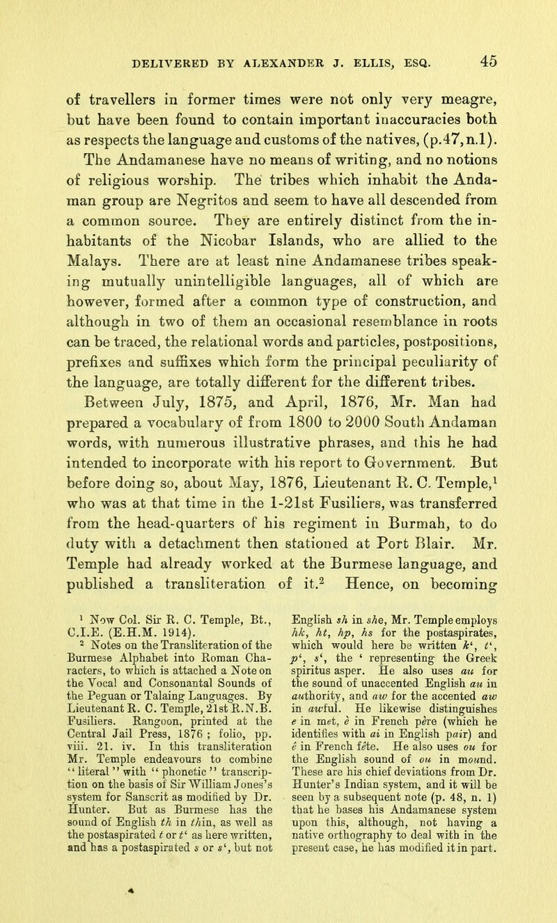 of travellers in former times were not only very meagre, but have been found to contain important inaccuracies both as respects the language and customs of the natives, (p.47,n.l). The Andamanese have no means of writing, and no notions of religious worship. The tribes which inhabit the Anda- man group are Negritos and seem to have ail descended from a common source. They are entirely distinct from the in- habitants of the Nicobar Islands, who are allied to the Malays. There are at least nine Andamanese tribes speak- ing mutually unintelligible languages, all of which are however, formed after a common type of construction, and although in two of them an occasional resemblance in roots can be traced, the relational words and particles, postpositions, prefixes and suffixes which form the principal peculiarity of the language, are totally different for the different tribes. Between July, 1875, and April, 1876, Mr. Man had prepared a vocabulary of from 1800 to 2000 South Andaman words, with numerous illustrative phrases, and this he had intended to incorporate with his report to Government. But before doing so, about May, 1876, Lieutenant Id. C. Temple,^ who was at that time in the l-21st Fusiliers, was transferred from the head-quarters of his regiment in Burmah, to do duty with a detachment then stationed at Port Blair. Mr. Temple had already worked at the Burmese language, and published a transliteration of it.^ Hence, on becoming * Now Col. Sir R. C. Temple, Bt., C.I.E. (E.H.M. 1914). 2 Notes on the Transliteration of the Burmese Alphabet into Roman Cha- racters, to which is attached a Note on the Vocal and Consonantal Sounds of the Peguan or Taking Languages. By Lieutenant R. C. Temple, 21st R.N.B. Fusiliers. Rangoon, printed at the Central Jail Press, 1876 ; folio, pp. viii. 21. iv. In this transliteration Mr. Temple endeavours to combine “ literal ” with “ phonetic ” transcrip- tion on the basis of Sir William Jones’s system for Sanscrit as modified by Dr. Hunter. But as Burmese has the sound of English th in thin, as well as the postaspirated i or as here written, and has a postaspirated s or s‘, but not English sh in she, Mr. Temple employs hk, ht, hp, hs for the postaspirates, which would here be written A‘, V, p\ s', the ‘ representing the Greek spiritus asper. He also uses a^l for the sound of unaccented English au in awthority, and aw for the accented aw in awful. He likewise distinguishes e in met, e in French pere (which he identifies with ai in English pair) and e in French fete. He also uses ou for the English sound of ou in moand. These are his chief deviations from Dr. Hunter’s Indian system, and it will be seen by a subsequent note (p. 48, n. 1) that he bases his Andamanese system upon this, although, not having a native orthography to deal with in the present case, he has modified itin part.