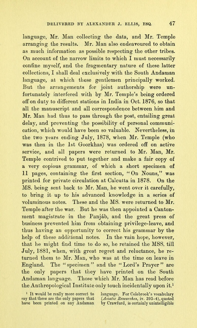 language, Mr. Man collecting the data, and Mr. Temple arranging the results. Mr. Man also endeavoured to obtain as much information as possible respecting the other tribes. On account of the narrow limits to which I must necessarily confine myself, and the fragmentary nature of these latter collections, I shall deal exclusively with the South Andaman language, at which these gentlemen principally worked. But the arrangements for joint authorship were un- fortunately interfered with by Mr. Temple’s being ordered off on duty to different stations in India in Oct. 1876, so that all the manuscript and all correspondence between him and Mr. Man had thus to pass through the post, entailing great delay, and preventing the possibility of personal communi- cation, which would have been so valuable. Nevertheless, in the two years ending July, 1878, when Mr. Temple (who was then in the 1st Goorkhas) was ordered off on active service, and all papers were returned to Mr. Man, Mr. Temple contrived to put together and make a fair copy of a very copious grammar, of which a short specimen of 11 pages, containing the first section, “ On Nouns,” was printed for private circulation at Calcutta in 1878. On the MS. being sent back to Mr. Man, he went over it carefully, to bring it up to his advanced knowledge in a series of voluminous notes. These and the MS. were returned to Mr. Temple after the war. But he was then appointed a Canton- ment magistrate in the Panjab, and the great press of business prevented him from obtaining privilege-leave, and thus having an opportunity to correct his grammar by the help of these additional notes. In the vain hope, however, that he might find time to do so, he retained the MSS. till July, 1881, when, with great regret and reluctance, he re- turned them to Mr. Man, who was at the time on leave in England. The “specimen” and the “Lord’s Prayer” are the only papers that they have printed on the South Andaman language. Those which Mr. Man has read before the Anthropological Institute only touch incidentally upon it.^ ' It would be really more correct to language. For Colebrook’s vocabulary say that these are the only papers that (Asiatic Researches, iv. 393-4), quoted have been printed on any Andaman by Crawfurd, is certainly unintelligible