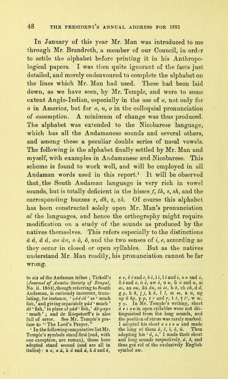 In January of this year Mr. Man was introduced to me through Mr. Brandreth, a member of our Council, in order to settle the alphabet before printing it in his Anthropo- logical papers. I was then quite ignorant of the facts just detailed, and merely endeavoured to complete the alphabet on the lines which Mr. Man had used. These bad been laid down, as we have seen, by Mr. Temple, and were to some extent Anglo-Indian, especially in the use of a, not only for a in America, but for a, u, o in the colloquial pronunciation of ftssMmption. A minimum of change was thus produced. The alphabet was extended to the Nicobarese language, which has all the Andamanese sounds and several others, and among these a peculiar double series of nasal vowels. The following is the alphabet finally settled by Mr. Man and myself, with examples in Andamanese and Nicobarese. This scheme is found to work well, and will be employed in all Andaman words used in this report.^ It will be observed that, the South Andaman language is very rich in vowel sounds, but is totally deficient in the hisses/, th, s, sh, and the corresponding buzzes v, dh, z, zh. Of course this alphabet has been constructed solely upon Mr. Man’s pronunciation of the languages, and hence the orthography might require modification on a study of the sounds as produced by the natives themselves. This refers especially to the distinctions d d, d, d, au dn, o 6, 6, and the two senses of i, e, according as they occur in closed or open syllables. But as the natives understand Mr. Man readily, his pronunciation cannot be far wrong. to six of the Andaman tribes ; Tickell’s {Journal of Asiatic Society of Bengal, No. ii. 1864) jthough referring to South Andaman, is curiously incorrect, trans- lating, for instance, ‘ yad d6^ as ‘ much fish,’ and giving separately ydrf ‘ much ’ do ‘ fish,’ in place of ydd ‘ fish,’ do-gay a ‘ much ’ ; and de Rdepstorff’s is also full of error. See Mr. Temple’s pre- face to “ The Lord’s Prayer.” '■ In the folio wing comparative list Mr. Temple’s symbols stand first (and, with one exception, are roman), those here adopted stand second (and are all in italics): a a, a d, k d and a, a d and d, e e, eeande, e», i i, i t and i, o o and 6, 6 0 and o, b d, aw 6, u u, u u and u, ai ai, au au, aii du, oi di, b b, ch ch,d d, gg,h h, j j, k k, I I, m m, n n, ng ng n ng, -p p, r r and r, t t, t t‘, w w, y y. In Mr. Temple’s writing, short d e i ouin open syllables were not dis- tinguished from the long sounds, and the position of stress was rarely marked. I adopted his short a e i o u and made the long of them d, e, I, d, u. Then adopting his ‘ a, 6,’ 1 made their short and long sounds respectively, d, o, and thus got rid of the exclusively English symbol aw.
