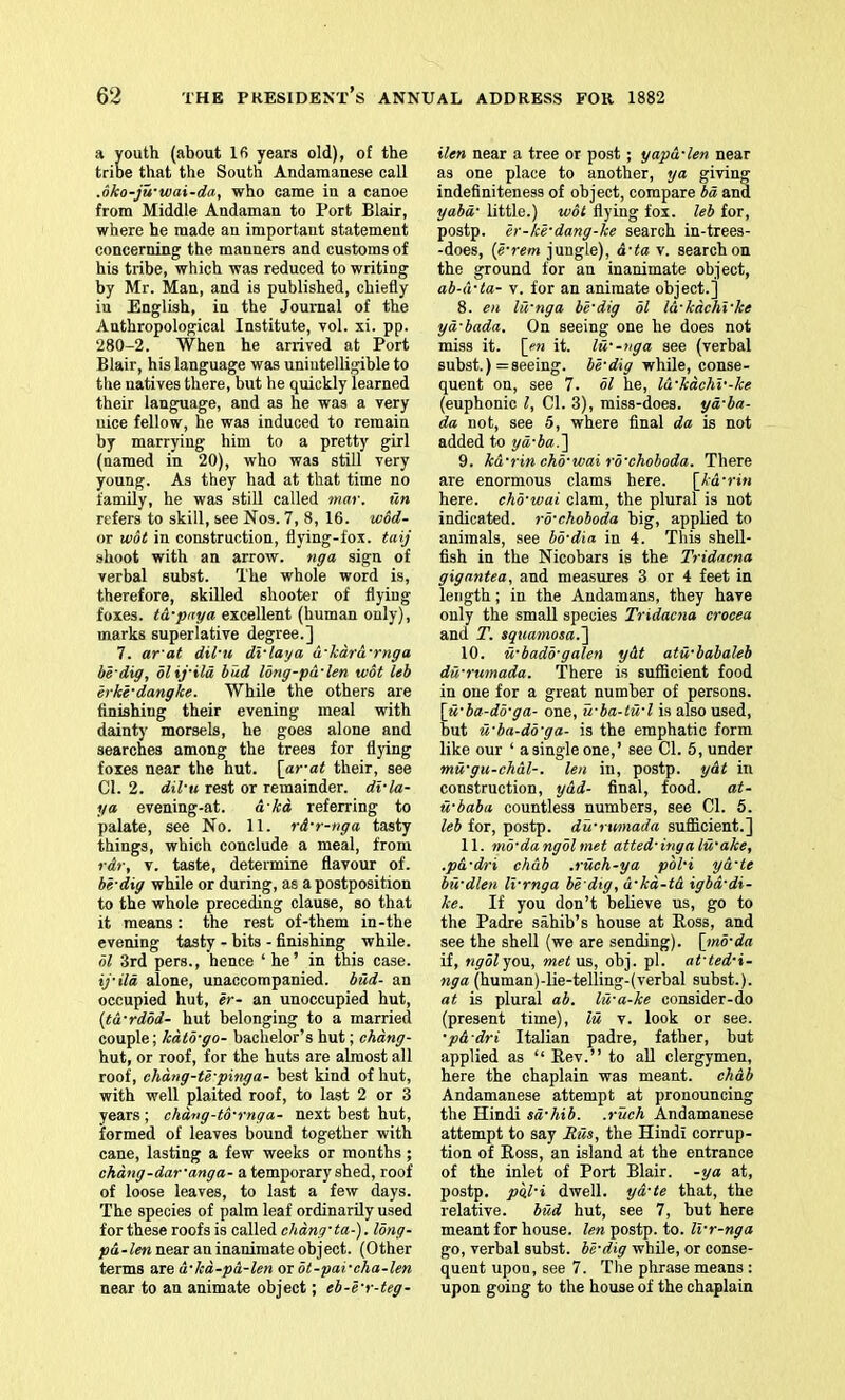 a youth (about 16 years old), of the tribe that the South Andamanese call .dko-ju‘wai-da, who came in a canoe from Middle Andaman to Port Blair, where he made an important statement concerning the manners and customs of his tribe, which was reduced to writing by Mr. Man, and is published, chiefly iu English, in the Journal of the Anthropological Institute, vol. xi. pp. 280-2. When he arrived at Port Blair, his language was unintelligible to the natives there, but be quickly learned their language, and as he was a very nice fellow, he was induced to remain by marrying him to a pretty girl (named in 20), who was still very young. As they had at that time no family, he was still called mar. tin refers to skill, see Nos. 7, 8, 16. wod- or wot in construction, flying-fox. taij shoot with an arrow, nga sign of verbal subst. The whole word is, therefore, skilled shooter of flying foxes. t&-pnya excellent (human only), marks superlative degree.] 7. ar'at dil'u dvlaya a-kara-rnga be'dig, blxyila hud Ibng-pd-len wot leb erki-dangke. While the others are finishing their evening meal with dainty morsels, he goes alone and searches among the trees for flying foxes near the hut. \ar-at their, see Cl. 2. dil’u rest or remainder, di’la- ya, evening-at. a ka referring to palate, see No. 11. rd’r-nga tasty things, which conclude a meal, from rdr, V. taste, determine flavour of. be’dig while or during, as a postposition to the whole preceding clause, so that it means: the rest of-them in-the evening tasty - bits - finishing while. bl 3rd pers., hence ‘ he ’ in this case. ij’ild alone, unaccompanied, bud- an occupied hut, er- an unoccupied hut, {td’rdbd- hut belonging to a married couple; kdtb’go- bachelor’s hut; chdng- hut, or roof, for the huts are almost all roof, ehdng-tb’pinga- best kind of hut, with well plaited roof, to last 2 or 3 years ; chdng-tb’rnga- next best hut, formed of leaves bound together with cane, lasting a few weeks or months ; ckdng-dar’anga- a temporary shed, roof of loose leaves, to last a few days. The species of palm leaf ordinarily used forthese roofs is called chdng’ta-). Ibng- pd-len near an inanimate object. (Other terms are d’kd-pd-len ot bt-pai’cha-len near to an animate object; eb-e’r-teg- ilen near a tree or post; yapd’len near as one place to another, ya giving indefiniteness of object, compare bd and yabd’ little.) wot flying fox. leb for, postp. h’-ki’dang-ke search in-trees- -does, [e’rem jungle), d’ta v. search on the ground for an inanimate object, ab-d’ta- v. for an animate object.] 8. en lii’nga be’dig bl Id’kdchi’ke yd’bada. On seeing one he does not miss it. [cn it. lu’-nga see (verbal subst.) = seeing, be’dig while, conse- quent on, see 7. bl he, Id’kdchi'-ke (euphonic I, Cl. 3), miss-does, yd’ba- da not, see 5, where final da is not added to yd’ba.^ 9. ka’rin chb’wai rb’choboda. There are enormous clams here. [kd’rin here, chb’wai clam, the plural is not indicated, rb’choboda big, applied to animals, see bb’dia in 4. This shell- fish in the Nicobars is the Tridacna gigantea, and measures 3 or 4 feet in length; in the Andamans, they have only the small species Tridacna crocea and T. squamosa.'] 10. u’badb’galen ydt atu’babaUb dd’rumada. There is sufficient food in one for a great number of persons. \u’ba-db’ga- one, u’ba-tu’l is also used, but u’ba-db’ga- is the emphatic form like our ‘ a single one,’ see Cl. 5, under mu’gu-ehdl-. len in, postp. ydt in construction, ydd- final, food, at- u’baba countless numbers, see Cl. 5. leb for, postp. du’rtmiada sufficient.] 11. mb’dangblmet atted’ingalu’ake, .pd’dri chdb .ruch-ya pbl’i yd’te bu’dlen li’rnga be dig, d’kd-td igbd’di- ke. If you don’t believe us, go to the Padre sahib’s house at Boss, and see the shell (we are sending), [tnb’da if, ngblyoxx., metxis,, obj. pi. at’ted’i- nga (human)-lie-telling-(verbal subst.). at is plural ab. lu’a-ke consider-do (present time), lu v. look or see. •pd’dri Italian padre, father, but applied as “ Rev.” to all clergymen, here the chaplain was meant, chdb Andamanese attempt at pronouncing the Hindi sd’hib. .ruck Andamanese attempt to say Rus, the Hindi corrup- tion of Ross, an island at the entrance of the inlet of Port Blair, -ya at, postp. pgl’i dwell, yd’te that, the relative. bud hut, see 7, but here meant for house, len postp. to. Ivr-nga go, verbal subst. bl’dig wbUe, or conse- quent upon, see 7. The phrase means : upon going to the house of the chaplain