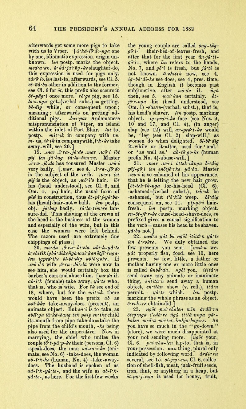 afterwards get some more pigs to take with us to Viper, [u'kd-lo-do-nga one by one, idiomatic expression, origin un- known. len postp. marks the object. med'a we. slaughter-do, this expression is used for pigs only. tdro’lo.len last-to, afterwards, see Cl. 6. ot-nA'ba other in addition to the former, see Cl. 6 for dt, this prefix also occurs in ot-pag'i once more, rd'go pig, see 15. lo'i-nga get-(verbal subs.) = getting. be-dig while, or consequent upon; meaning: afterwards on getting ad- ditional pigs, .bai-par Andamanese mispronunciation of Viper, an island within the inlet of Port Blair, lat to, postp. ntit-ik in company with us, m- us, ii’fAincompanywith.i'Ar-Actake away-will, see 20.] 19. .mar .vra-.jb'do .mar .wb’i lot pij len jd'bag td'la-tim're. Master .i-ra-.jb.dohaa tonsured Master .wd'i Tery badly, [.mar. see 4. .x-ra-.jo'do is the subject of the verb, .tco't lot pij is the object, as .wd-i's hair, lot his (head understood), see Cl. 6, and Om. 1. pij hair, the usual form of pid in construction, thus bt-pi'j^d-ba- his (head)-hair-not= bald, len postp. obj. jd'bag badly, t&'la-tim're ton- sure-did. This shaving of the crown of the head is the business of the women and especially of the wife, but in this case the women were left behind. The razors used are extremely fine chippings of glass.] 20. tnb'da ,6’ra-.bvela abi-k-y&'te A'chitikigb&'dikengA wavkanbtje-rnga- len igped'ike bl-bi'dig abto-goke. If .wo’i'e, wife .6-ra-.bi-ela were now to see him, she would certainly box the barber’s ears and abuse him. [mb'da if. ab-l'k (female)-take away, yA-te who, that is, who is wife. For ik see end of 18, where, but for the mit-ik, there would have been the prefix ab as abi-kke take-away-does (present), an animate object. But en'i is to take, as abli'ga lA'ka-bang tek palp en‘ikeekvWA. its-mouth from pipe take-do = take the pipe from the child’s mouth, -ke being also used for the imperative. Now in marrying, the chief who unites the couple td-t-yA-p-ket\reir (persons. Cl. 6) -speak-does, the man nd-en-i-ke (ani- mate, see No. 6) -take-does, the woman ab-i-k-ke (human. No. 4) -take-away- does. The husband is spoken of as ad-i-k-yA-te-, and the wife as ah-i-k- yA-te-, as here. For the first few weeks the young couple are called bng-tdg- go-i- their-bed-of-leaves-fresh, and after that for the first year un-jA-ti- go-i-, where un refers to the hands. No. 7, and g5-i is fresh, but ja-ti is not known. A-chitik now, see 4. ig-bd-di-ke see-does, see 4, pres, time, though in English it becomes past subjunctive, after mo-da if. ngA then, see 5. wai-kan certainly, dt- je-r-nga his (head understood, see Om. 1) -shave-(verbal. subst.), that is, his head’s shaver, lexi postp. marking object, ig-ped-i-ke face (see Nos. 9, 10 and 17, and Cl. 4), (in anger) slap (see 12) will, ar-ped-i-ke would be, ‘leg (see Cl. 2) -slap-will,’ as women do when delighted, ol-be-dig it-while or it-after, used for‘and.’ or ‘as well as.’ ab-to-go-ke (human prefix No. 4)-abuse-wiU.] 21. .mar .wd'i bttek-iknga be-dig pij-go-i len enbtje-rke ya-ba. Master .v)o-i is so ashamed of his appearance, that he is letting the new hair grow. \ot-tek-ik-nga for-his-head (Cl. 6), -ashamed-(verbal subst.), iek-ik be -ashamed, but t‘e-kik weep, be-dig consequent on, see 11. pij-go-i hair- fresh. len postp. marking object. en-bt-je-r-ke cause-head-shave-does, en prefixed gives a causal signification to the verb = causes his head to be shaven. yd-ba not.] 22. med-a ydt bd ngol ititd-n yA-te len 6-rokre. We duly obtained the few presents you sent, \_med-a we. ydt properly fish, food, see 10, here presents, ba few, little, a father or mother having one or more little ones is called unbd-da. ngol you. ititA-n send away any animate or inanimate thing, entitA-n send away a human object, en-itAn shew (v. refl.), itA-n permit. yA-te which. len postp. marking the whole phrase as an object. 6-rok-re obtain-did.] 23. ngot pai-chalen min ardwru oteg-nga VedA-re ngA itUA'nnga yd-- balen med-a mb-tot-kukjd-bagire. As you have so much in the “ go-down ” (store), we were much disappointed at your not sending more, \ng5t your. Cl. 6. pni-eha-len lap-to, that is, in your possession, min thing, plural only indicated by following word, drdu-ru several, see 15. ot-jeg--na. Cl. 6, collec- tion of shell-fish, meat, jack-fruit seeds, iron, flint, or anything in a heap, but ot-pii-j-nga is used for honey, fruit.