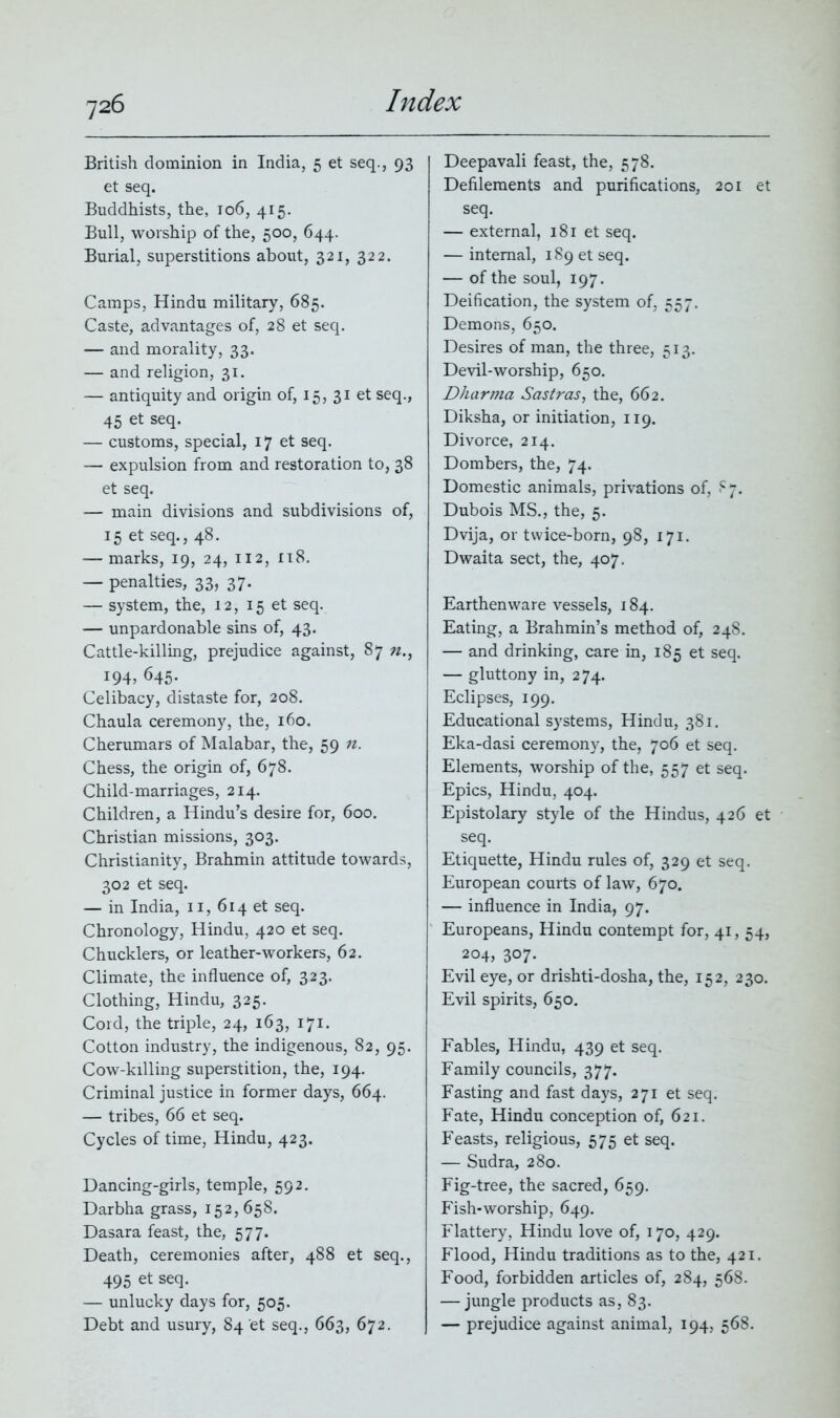 British dominion in India, 5 et seq., 93 et seq. Buddhists, the, 106, 415. Bull, worship of the, 500, 644. Burial, superstitions about, 321, 322. Camps, Hindu military, 685. Caste, advantages of, 28 et seq. — and morality, 33. — and religion, 31. — antiquity and origin of, 15, 31 et seq., 45 et seq. — customs, special, 17 et seq. — expulsion from and restoration to, 38 et seq. — main divisions and subdivisions of, 15 et seq., 48. — marks, 19, 24, 112, 118. — penalties, 33, 37. — system, the, 12, 15 et seq. — unpardonable sins of, 43. Cattle-killing, prejudice against, 87 n., 194, 645- Celibacy, distaste for, 208. Chaula ceremony, the, 160. Cherumars of Malabar, the, 59 n. Chess, the origin of, 678. Child-marriages, 214. Children, a Hindu’s desire for, 600. Christian missions, 303. Christianity, Brahmin attitude towards, 302 et seq. — in India, 11, 614 et seq. Chronology, Hindu, 420 et seq. Chucklers, or leather-workers, 62. Climate, the influence of, 323. Clothing, Hindu, 325. Cord, the triple, 24, 163, 171. Cotton industry, the indigenous, 82, 95. Cow-killing superstition, the, 194. Criminal justice in former days, 664. — tribes, 66 et seq. Cycles of time, Hindu, 423. Dancing-girls, temple, 592. Darbha grass, 152,658. Dasara feast, the, 577. Death, ceremonies after, 488 et seq., 495 et seq. — unlucky days for, 505. Debt and usury, 84 et seq., 663, 672. Deepavali feast, the, 578. Defilements and purifications, 201 et seq. — external, 181 et seq. — internal, 189 et seq. — of the soul, 197. Deification, the system of, 557. Demons, 650. Desires of man, the three, 513. Devil-worship, 650. Dharma Sastras, the, 662. Diksha, or initiation, 119. Divorce, 214. Dombers, the, 74. Domestic animals, privations of, £7. Dubois MS., the, 5. Dvija, or twice-born, 98, 171. Dwaita sect, the, 407. Earthenware vessels, 184. Eating, a Brahmin’s method of, 248. — and drinking, care in, 185 et seq. — gluttony in, 274. Eclipses, 199. Educational systems, Hindu, 381. Eka-dasi ceremony, the, 706 et seq. Elements, worship of the, 557 et seq. Epics, Hindu, 404. Epistolary style of the Hindus, 426 et seq. Etiquette, Hindu rules of, 329 et seq. European courts of law, 670. — influence in India, 97. Europeans, Hindu contempt for, 41, 54, 204, 307. Evil eye, or drishti-dosha, the, 152, 230. Evil spirits, 650. Fables, Hindu, 439 et seq. Family councils, 377. Fasting and fast days, 271 et seq. Fate, Hindu conception of, 621. Feasts, religious, 575 et seq. — Sudra, 280. Fig-tree, the sacred, 659. Fish-worship, 649. Flattery, Hindu love of, 170, 429. Flood, Hindu traditions as to the, 421. Food, forbidden articles of, 284, 568. — jungle products as, 83. — prejudice against animal, 194, 568.