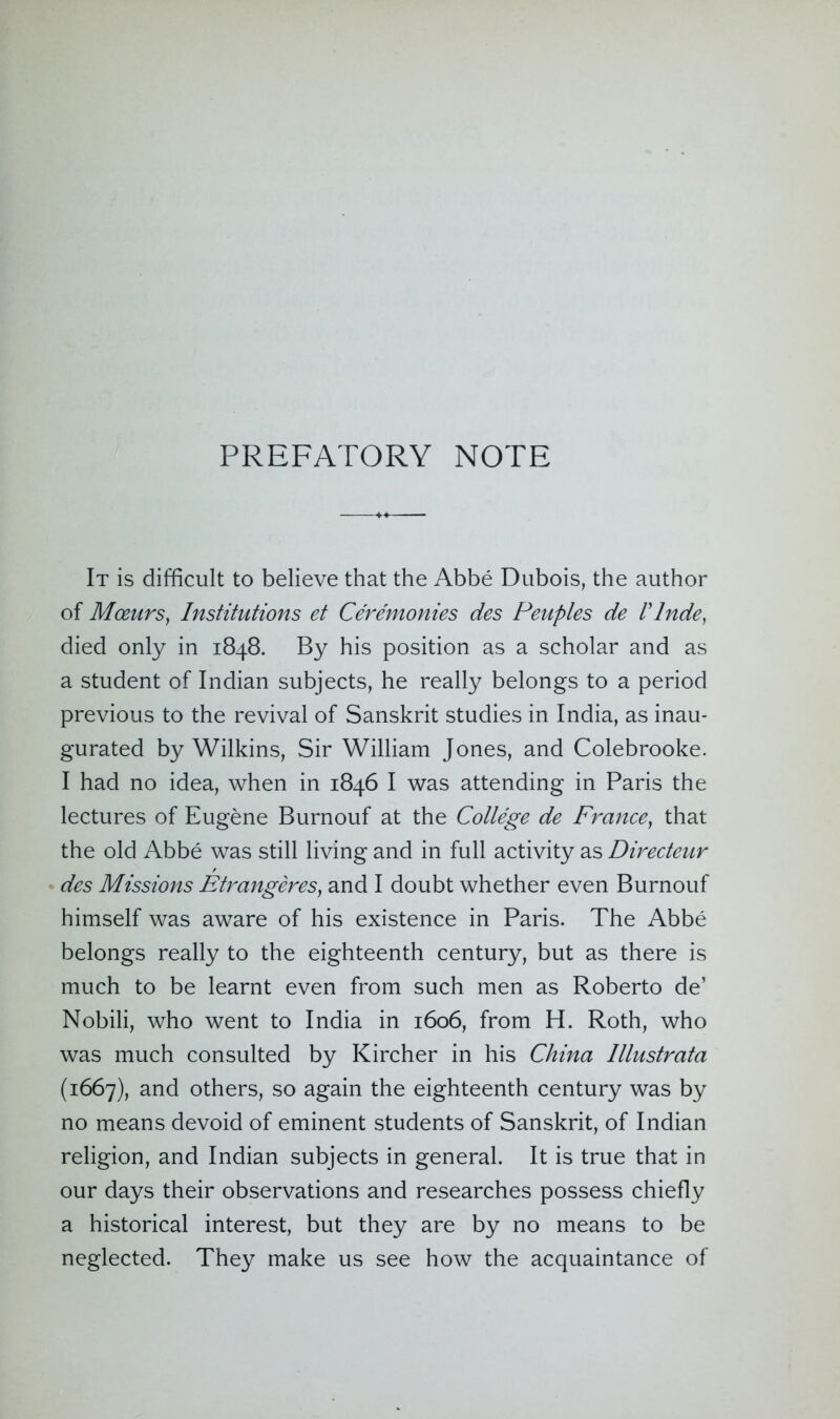 PREFATORY NOTE It is difficult to believe that the Abbe Dubois, the author of Moeurs, Institutions et Ceremonies des Peuples de I'lnde, died only in 1848. By his position as a scholar and as a student of Indian subjects, he really belongs to a period previous to the revival of Sanskrit studies in India, as inau- gurated by Wilkins, Sir William Jones, and Colebrooke. I had no idea, when in 1846 I was attending in Paris the lectures of Eugene Burnouf at the College de France, that the old Abbe was still living and in full activity as Directeur des Missions Etrangeres, and I doubt whether even Burnouf himself was aware of his existence in Paris. The Abbe belongs really to the eighteenth century, but as there is much to be learnt even from such men as Roberto de’ Nobili, who went to India in 1606, from H. Roth, who was much consulted by Kircher in his China Illustrata (1667), and others, so again the eighteenth century was by no means devoid of eminent students of Sanskrit, of Indian religion, and Indian subjects in general. It is true that in our days their observations and researches possess chiefly a historical interest, but they are by no means to be neglected. They make us see how the acquaintance of