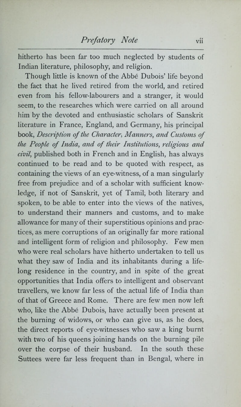 hitherto has been far too much neglected by students of Indian literature, philosophy, and religion. Though little is known of the Abbe Dubois’ life beyond the fact that he lived retired from the world, and retired even from his fellow-labourers and a stranger, it would seem, to the researches which were carried on all around him by the devoted and enthusiastic scholars of Sanskrit literature in France, England, and Germany, his principal book, Description of the Character, Manners, and Customs of the People of India, and of their Institutions, religious and civil, published both in French and in English, has always continued to be read and to be quoted with respect, as containing the views of an eye-witness, of a man singularly free from prejudice and of a scholar with sufficient know- ledge, if not of Sanskrit, yet of Tamil, both literary and spoken, to be able to enter into the views of the natives, to understand their manners and customs, and to make allowance for many of their superstitious opinions and prac- tices, as mere corruptions of an originally far more rational and intelligent form of religion and philosophy. Few men who were real scholars have hitherto undertaken to tell us what they saw of India and its inhabitants during a life- long residence in the country, and in spite of the great opportunities that India offers to intelligent and observant travellers, we know far less of the actual life of India than of that of Greece and Rome. There are few men now left who, like the Abbe Dubois, have actually been present at the burning of widows, or who can give us, as he does, the direct reports of eye-witnesses who saw a king burnt with two of his queens joining hands on the burning pile over the corpse of their husband. In the south these Suttees were far less frequent than in Bengal, where in