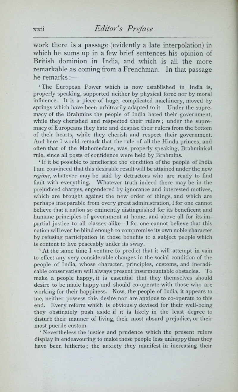 work there is a passage (evidently a late interpolation) in which he sums up in a few brief sentences his opinion of British dominion in India, and which is all the more remarkable as coming from a Frenchman. In that passage he remarks:— ‘ The European Power which is now established in India is, properly speaking, supported neither by physical force nor by moral influence. It is a piece of huge, complicated machinery, moved by springs which have been arbitrarily adapted to it. Under the supre- macy of the Brahmins the people of India hated their government, while they cherished and respected their rulers; under the supre- macy of Europeans they hate and despise their rulers from the bottom of their hearts, while they cherish and respect their government. And here I would remark that the rule of all the Hindu princes, and often that of the Mahomedans, was, properly speaking, Brahminical rule, since all posts of confidence were held by Brahmins. ‘ If it be possible to ameliorate the condition of the people of India I am convinced that this desirable result will be attained under the new regime, whatever may be said by detractors who are ready to find fault with everything. Whatever truth indeed there may be in the prejudiced charges, engendered by ignorance and interested motives, which are brought against the new order of things, and which are perhaps inseparable from every great administration, I for one cannot believe that a nation so eminently distinguished for its beneficent and humane principles of government at home, and above all for its im- partial justice to all classes alike—I for one cannot believe that this nation will ever be blind enough to compromise its own noble character by refusing participation in these benefits to a subject people which is content to live peaceably under its sway. £ At the same time I venture to predict that it will attempt in vain to effect any very considerable changes in the social condition of the people of India, whose character, principles, customs, and ineradi- cable conservatism will always present insurmountable obstacles. To make a people happy, it is essential that they themselves should desire to be made happy and should co-operate with those who are working for their happiness. Now, the people of India, it appears to me, neither possess this desire nor are anxious to co-operate to this end. Every reform which is obviously devised for their well-being they obstinately push aside if it is likely in the least degree to disturb their manner of living, their most absurd prejudice, or their most puerile custom. ‘ Nevertheless the justice and prudence which the present rulers display in endeavouring to make these people less unhappy than they have been hitherto; the anxiety they manifest in increasing their