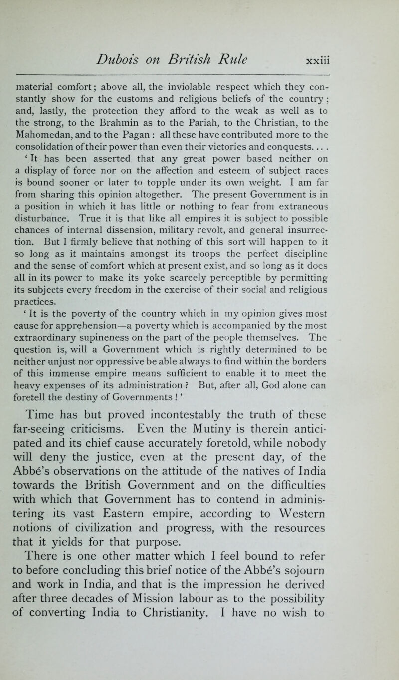 material comfort; above all, the inviolable respect which they con- stantly show for the customs and religious beliefs of the country ; and, lastly, the protection they afford to the weak as well as to the strong, to the Brahmin as to the Pariah, to the Christian, to the Mahomedan, and to the Pagan : all these have contributed more to the consolidation of their power than even their victories and conquests... . ‘ It has been asserted that any great power based neither on a display of force nor on the affection and esteem of subject races is bound sooner or later to topple under its own weight. I am far from sharing this opinion altogether. The present Government is in a position in which it has little or nothing to fear from extraneous disturbance. True it is that like all empires it is subject to possible chances of internal dissension, military revolt, and general insurrec- tion. But I firmly believe that nothing of this sort will happen to it so long as it maintains amongst its troops the perfect discipline and the sense of comfort which at present exist, and so long as it does all in its power to make its yoke scarcely perceptible by permitting its subjects every freedom in the exercise of their social and religious practices. ‘ It is the poverty of the country which in my opinion gives most cause for apprehension—a poverty which is accompanied by the most extraordinary supineness on the part of the people themselves. The question is, will a Government which is rightly determined to be neither unjust nor oppressive be able always to find within the borders of this immense empire means sufficient to enable it to meet the heavy expenses of its administration ? But, after all, God alone can foretell the destiny of Governments ! ’ Time has but proved incontestably the truth of these far-seeing criticisms. Even the Mutiny is therein antici- pated and its chief cause accurately foretold, while nobody will deny the justice, even at the present day, of the Abbe’s observations on the attitude of the natives of India towards the British Government and on the difficulties with which that Government has to contend in adminis- tering its vast Eastern empire, according to Western notions of civilization and progress, with the resources that it yields for that purpose. There is one other matter which I feel bound to refer to before concluding this brief notice of the Abbe’s sojourn and work in India, and that is the impression he derived after three decades of Mission labour as to the possibility of converting India to Christianity. I have no wish to