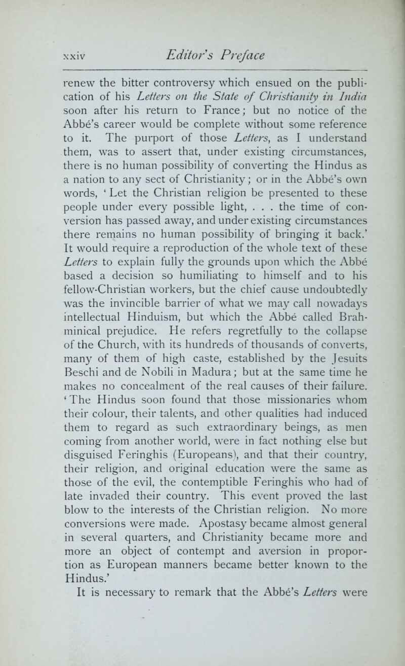 renew the bitter controversy which ensued on the publi- cation of his Letters on the State of Christianity in India soon after his return to France; but no notice of the Abbe’s career would be complete without some reference to it. The purport of those Letters, as I understand them, was to assert that, under existing circumstances, there is no human possibility of converting the Hindus as a nation to any sect of Christianity; or in the Abbe’s own words, ‘ Let the Christian religion be presented to these people under every possible light, . . . the time of con- version has passed away, and under existing circumstances there remains no human possibility of bringing it back.’ It would require a reproduction of the whole text of these Letters to explain fully the grounds upon which the Abbe based a decision so humiliating to himself and to his fellow-Christian workers, but the chief cause undoubtedly was the invincible barrier of what we may call nowadays intellectual Hinduism, but which the Abbe called Brah- minical prejudice. He refers regretfully to the collapse of the Church, with its hundreds of thousands of converts, many of them of high caste, established by the Jesuits Beschi and de Nobili in Madura; but at the same time he makes no concealment of the real causes of their failure. ‘The Hindus soon found that those missionaries whom their colour, their talents, and other qualities had induced them to regard as such extraordinary beings, as men coming from another world, were in fact nothing else but disguised Feringhis (Europeans), and that their country, their religion, and original education were the same as those of the evil, the contemptible Feringhis who had of late invaded their country. This event proved the last blow to the interests of the Christian religion. No more conversions were made. Apostasy became almost general in several quarters, and Christianity became more and more an object of contempt and aversion in propor- tion as European manners became better known to the Hindus.’ It is necessary to remark that the Abbe’s Letters were