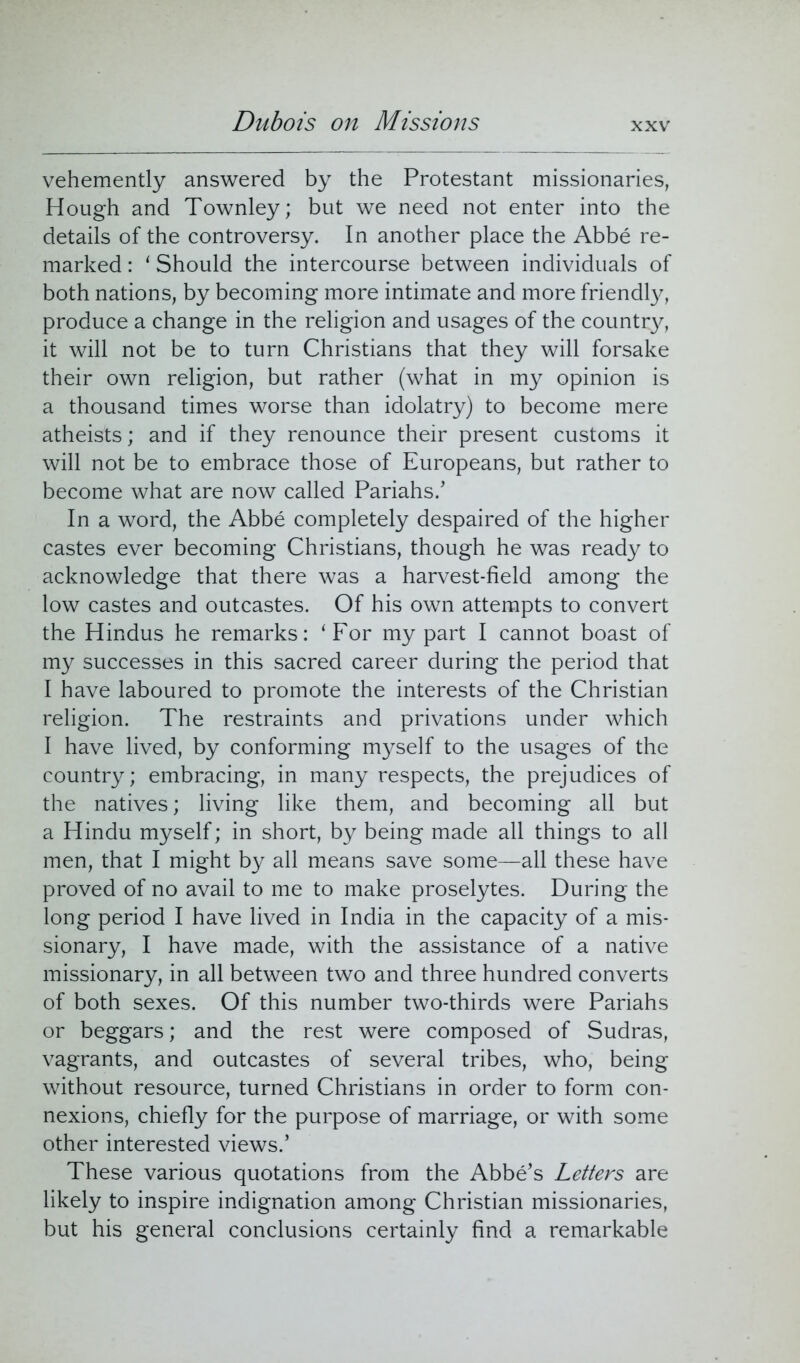 Dubois on Missions vehemently answered by the Protestant missionaries, Hough and Townley; but we need not enter into the details of the controversy. In another place the Abbe re- marked : ‘ Should the intercourse between individuals of both nations, by becoming more intimate and more friendly, produce a change in the religion and usages of the country, it will not be to turn Christians that they will forsake their own religion, but rather (what in my opinion is a thousand times worse than idolatry) to become mere atheists; and if they renounce their present customs it will not be to embrace those of Europeans, but rather to become what are now called Pariahs/ In a word, the Abbe completely despaired of the higher castes ever becoming Christians, though he was ready to acknowledge that there was a harvest-field among the low castes and outcastes. Of his own attempts to convert the Hindus he remarks: ‘For my part I cannot boast of my successes in this sacred career during the period that I have laboured to promote the interests of the Christian religion. The restraints and privations under which I have lived, by conforming myself to the usages of the country; embracing, in many respects, the prejudices of the natives; living like them, and becoming all but a Hindu myself; in short, by being made all things to all men, that I might by all means save some—all these have proved of no avail to me to make proselytes. During the long period I have lived in India in the capacity of a mis- sionary, I have made, with the assistance of a native missionary, in all between two and three hundred converts of both sexes. Of this number two-thirds were Pariahs or beggars; and the rest were composed of Sudras, vagrants, and outcastes of several tribes, who, being without resource, turned Christians in order to form con- nexions, chiefly for the purpose of marriage, or with some other interested views/ These various quotations from the Abbe’s Letters are likely to inspire indignation among Christian missionaries, but his general conclusions certainly find a remarkable